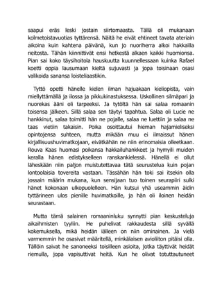 saapui eräs leski jostain siirtomaasta. Tällä oli mukanaan
kolmetoistavuotias tyttärensä. Näitä he eivät ehtineet tavata ateriain
aikoina kuin kahtena päivänä, kun jo nuoriherra alkoi hakkailla
neitosta. Tähän kiinnittivät ensi hetkestä alkaen kaikki huomionsa.
Pian sai koko täysihoitola hauskuutta kuunnellessaan kuinka Rafael
koetti oppia lausumaan kieltä sujuvasti ja jopa toisinaan osasi
valikoida sanansa loisteliaastikin.
Tyttö opetti hänelle kielen ilman hajuakaan kieliopista, vain
miellyttämällä ja ilossa ja pikkukinastuksessa. Uskollinen silmäpari ja
nuorekas ääni oli tarpeeksi. Ja tytöltä hän sai salaa romaanin
toisensa jälkeen. Sillä salaa sen täytyi tapahtua. Salaa oli Lucie ne
hankkinut, salaa toimitti hän ne pojalle, salaa ne luettiin ja salaa ne
taas vietiin takaisin. Poika osoittautui hieman hajamieliseksi
opintojensa suhteen, mutta mikään muu ei ilmaissut hänen
kirjallisuushuvimatkojaan, eivätkähän ne niin erinomaisia olleetkaan.
Rouva Kaas huomasi poikansa hakkailuhankkeet ja hymyili muiden
keralla hänen edistykselleen ranskankielessä. Hänellä ei ollut
läheskään niin paljon muistutettavaa tätä seurustelua kuin pojan
lontoolaisia tovereita vastaan. Tässähän hän toki sai itsekin olla
jossain määrin mukana, kun sensijaan tuo toinen seurapiiri sulki
hänet kokonaan ulkopuolelleen. Hän kutsui yhä useammin äidin
tyttärineen ulos pienille huvimatkoille, ja hän oli iloinen heidän
seurastaan.
Mutta tämä salainen romaaninluku synnytti pian keskusteluja
aikaihmisten tyyliin. He puhelivat rakkaudesta sillä syvällä
kokemuksella, mikä heidän iälleen on niin ominainen. Ja vielä
varmemmin he osasivat määritellä, minkälaisen avioliiton pitäisi olla.
Tällöin saivat he sanoneeksi toisilleen asioita, jotka täyttivät heidät
riemulla, jopa vapisuttivat heitä. Kun he olivat totuttautuneet
 