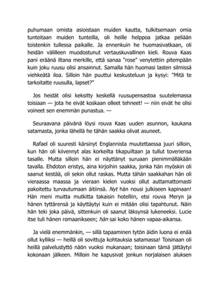 puhumaan omista asioistaan muiden kautta, tulkitsemaan omia
tunteitaan muiden tunteilla, oli heille helppoa jatkaa peliään
toistenkin tullessa paikalle. Ja ennenkuin he huomasivatkaan, oli
heidän välilleen muodostunut vertauskuvallinen kieli. Rouva Kaas
pani eräänä iltana merkille, että sanaa "rose" venytettiin pitempään
kuin joku ruusu olisi ansainnut. Samalla hän huomasi lasten silmissä
viehkeätä iloa. Silloin hän puuttui keskusteluun ja kysyi: "Mitä te
tarkoitatte ruusulla, lapset?"
Jos heidät olisi keksitty keskellä ruusupensastoa suutelemassa
toisiaan — jota he eivät koskaan olleet tehneet! — niin eivät he olisi
voineet sen enemmän punastua. —
Seuraavana päivänä löysi rouva Kaas uuden asunnon, kaukana
satamasta, jonka lähellä he tähän saakka olivat asuneet.
Rafael oli suuresti kärsinyt Englannista muutettaessa juuri silloin,
kun hän oli kiivennyt alas korkeilta tikapuiltaan ja tullut toveriensa
tasalle. Mutta silloin hän ei näyttänyt suruaan pienimmälläkään
tavalla. Ehdoton eristys, aina kirjoihin saakka, jonka hän myöskin oli
saanut kestää, oli sekin ollut raskas. Mutta tähän saakkahan hän oli
vieraassa maassa ja vieraan kielen vuoksi ollut auttamattomasti
pakoitettu turvautumaan äitiinsä. Nyt hän nousi julkiseen kapinaan!
Hän meni muitta mutkitta takaisin hotelliin, etsi rouva Meryn ja
hänen tyttärensä ja käyttäytyi kuin ei mitään olisi tapahtunut. Näin
hän teki joka päivä, sittenkuin oli saanut läksynsä lukeneeksi. Lucie
itse tuli hänen romaanikseen; hän sai koko hänen vapaa-aikansa.
Ja vielä enemmänkin, — sillä tapaaminen tytön äidin luona ei enää
ollut kylliksi — heillä oli sovittuja kohtauksia satamassa! Toisinaan oli
heillä palvelustyttö näön vuoksi mukanaan; toisinaan tämä jättäytyi
kokonaan jälkeen. Milloin he kapusivat jonkun norjalaisen aluksen
 