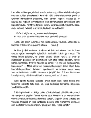 kannelle, milloin purjehtivat ympäri satamaa, milloin etsivät olinsijan
suurten puiden siimeksessä. Kun hän näki tytön tulevan ulos portista
lyhyeen hameeseen puettuna, näki tämän nopsat liikkeet ja jo
kaukaa sai hilpeän tervehdyksen joko päivänvarjolla tahi hatulla tahi
kukkakimpulla, näyttivät laiturit, laivat, tavaralaatikot, tynnörit, haju,
melu ja koko hyörinä ja pyörinä laulavan ja soittavan:
Enfant! si j'etais roi, je donnerais l'empire
Et mon char et mon sceptre et mon peuple à genoux!
[Lapsi! Jos olisin kuningas, niin valtakuntani, vaununi, valtikkani ja
kansani laskisin sinun polviesi eteen! — Suom.]
Ja hän juoksi vastaan! Koskaan ei hän uskaltanut muuta kuin
tarttua tytön molempiin tylleröisiin ruskeihin käsiin ja sanoa: "Te
olette hyvin suloinen, te olette oikein, oikein hyvä"; ja tyttö ei
puolestaan päässyt sen pitemmälle kuin että katsoi poikaan, käveli
hänen kanssaan, hymyili hänelle ja sanoi: "Te ette ole samanlainen
kuin muut!" — Mitkä olivat ne elämänkokemukset, jotka olivat tuon
kolmetoistavuotiaan tyttösen opettaneet sanomaan jotain noin
suurta, tietää vain meidän Herramme ja tyttö itse. Poika ei lähemmin
kysellyt asiaa, sillä hän oli liiankin varma, että se oli totta.
Tyttö opetti hänelle ranskaa aivan siten kuin kaksi lintua syö
toistensa nokasta tahi kuin se, joka kurkistaa kuvaansa lähteestä
juodessaan vettä. —
Eräänä päivänä kun äiti ja poika söivät yhdessä päivällistään, sanoi
äiti lempeästi pojalle: "Minä kuulin että Rouenissa on erinomainen
valmistava koulu teknillisiä opintoja varten. Kirjoitin sinne ja tässä on
vastaus. Minusta on joka suhteessa parasta että menemme sinne. Ja
niin ajattelet varmasti sinäkin, jahka luet sen. Mitäs sanot?"
 