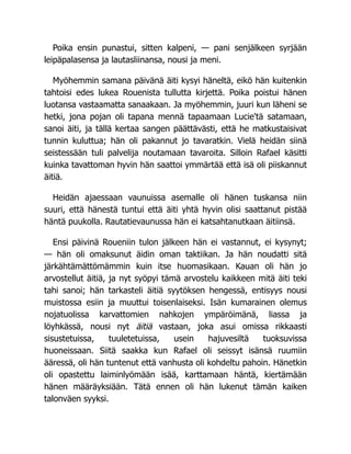 Poika ensin punastui, sitten kalpeni, — pani senjälkeen syrjään
leipäpalasensa ja lautasliinansa, nousi ja meni.
Myöhemmin samana päivänä äiti kysyi häneltä, eikö hän kuitenkin
tahtoisi edes lukea Rouenista tullutta kirjettä. Poika poistui hänen
luotansa vastaamatta sanaakaan. Ja myöhemmin, juuri kun läheni se
hetki, jona pojan oli tapana mennä tapaamaan Lucie'tä satamaan,
sanoi äiti, ja tällä kertaa sangen päättävästi, että he matkustaisivat
tunnin kuluttua; hän oli pakannut jo tavaratkin. Vielä heidän siinä
seistessään tuli palvelija noutamaan tavaroita. Silloin Rafael käsitti
kuinka tavattoman hyvin hän saattoi ymmärtää että isä oli piiskannut
äitiä.
Heidän ajaessaan vaunuissa asemalle oli hänen tuskansa niin
suuri, että hänestä tuntui että äiti yhtä hyvin olisi saattanut pistää
häntä puukolla. Rautatievaunussa hän ei katsahtanutkaan äitiinsä.
Ensi päivinä Roueniin tulon jälkeen hän ei vastannut, ei kysynyt;
— hän oli omaksunut äidin oman taktiikan. Ja hän noudatti sitä
järkähtämättömämmin kuin itse huomasikaan. Kauan oli hän jo
arvostellut äitiä, ja nyt syöpyi tämä arvostelu kaikkeen mitä äiti teki
tahi sanoi; hän tarkasteli äitiä syytöksen hengessä, entisyys nousi
muistossa esiin ja muuttui toisenlaiseksi. Isän kumarainen olemus
nojatuolissa karvattomien nahkojen ympäröimänä, liassa ja
löyhkässä, nousi nyt äitiä vastaan, joka asui omissa rikkaasti
sisustetuissa, tuuletetuissa, usein hajuvesiltä tuoksuvissa
huoneissaan. Siitä saakka kun Rafael oli seissyt isänsä ruumiin
ääressä, oli hän tuntenut että vanhusta oli kohdeltu pahoin. Hänetkin
oli opastettu laiminlyömään isää, karttamaan häntä, kiertämään
hänen määräyksiään. Tätä ennen oli hän lukenut tämän kaiken
talonväen syyksi.
 