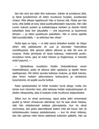 Nyt hän siirsi sen äidin tiliin kokonaan. Isähän oli jumaloinut äitiä,
ja tämä jumaloiminen oli sitten muuttunut hurjaksi, kuluttavaksi
vihaksi. Mitä olikaan tapahtunut? Hän ei tiennyt sitä. Mutta sen hän
tunsi, että äidillä oli kyky iskeä puolikuolleestakin kipunoita. Hän näki
Lucien tulevan juosten ja kukkakimppua kantaen ja etsivän häntä
katseillaan koko tien pituudelta — yhä kauemmas ja kauemmas
tähyten — ja sitten pysähtyvän paikoilleen. Hän ei voinut ajatella
tätä kyyneltymättä, — ja silloinkos hän vihasi!
Mutta lapsi on lapsi, — ei tätä voinut iänkaiken kestää. Se häipyi
siihen että paikkakunta oli uusi ja täynnään historiallisia
merkillisyyksiä, että opinnot jälleen alkoivat ja että äiti aina oli
mukana. Mutta jännitystä oli tässä kaikessa, molemmilla puolin.
Arvostelun henki, joka oli tullut häneen jo Englannissa, ei hänestä
enää luopunut. —
— Opiskellessa muodostui heidän yhdyselämänsä varsin
hedelmälliseksi; poika oli alkanut äidin oppilaana ja lopetti hänen
opettajanaan. Äiti tahtoi seurata kaikessa mukana, ja tästä halusta,
joka ilmeni melkein pikkumaisena tarkkuutena ja nerokkaina
kysymyksinä, oli pojalle suurta hyötyä.
Paitsi opiskeluhetkiä oli heillä muitakin hyviä aikoja; mutta niin
toinen kuin toinenkin tiesi, että kaikessa heidän keskustelussaan oli
jotakin ulkopuolista, joka ei koskaan enää muuttunut sisäpuoliseksi.
Silloin kun he olivat sovinnossa, tajusi poika äidin erinomaiset
puolet ja hänen uhrautuvan elämänsä; kun he taas olivat riidassa,
näki hän ehdottomasti kaikkea päinvastaista. Kun he olivat
sovinnossa, teki poika säännöllisesti kaiken mitä äiti toivoi; hän oli
kohteliaisuuden maassa opiskelemassa; — kun he olivat riidoissa,
teki hän pahinta mikä hänen päähänsä kulloinkin pälkähti. Hän sai
 