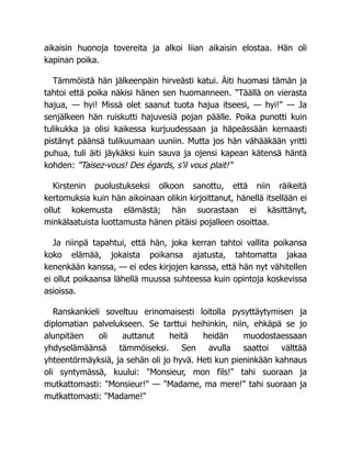 aikaisin huonoja tovereita ja alkoi liian aikaisin elostaa. Hän oli
kapinan poika.
Tämmöistä hän jälkeenpäin hirveästi katui. Äiti huomasi tämän ja
tahtoi että poika näkisi hänen sen huomanneen. "Täällä on vierasta
hajua, — hyi! Missä olet saanut tuota hajua itseesi, — hyi!" — Ja
senjälkeen hän ruiskutti hajuvesiä pojan päälle. Poika punotti kuin
tulikukka ja olisi kaikessa kurjuudessaan ja häpeässään kernaasti
pistänyt päänsä tulikuumaan uuniin. Mutta jos hän vähääkään yritti
puhua, tuli äiti jäykäksi kuin sauva ja ojensi kapean kätensä häntä
kohden: "Taisez-vous! Des égards, s'il vous plait!"
Kirstenin puolustukseksi olkoon sanottu, että niin räikeitä
kertomuksia kuin hän aikoinaan olikin kirjoittanut, hänellä itsellään ei
ollut kokemusta elämästä; hän suorastaan ei käsittänyt,
minkälaatuista luottamusta hänen pitäisi pojalleen osoittaa.
Ja niinpä tapahtui, että hän, joka kerran tahtoi vallita poikansa
koko elämää, jokaista poikansa ajatusta, tahtomatta jakaa
kenenkään kanssa, — ei edes kirjojen kanssa, että hän nyt vähitellen
ei ollut poikaansa lähellä muussa suhteessa kuin opintoja koskevissa
asioissa.
Ranskankieli soveltuu erinomaisesti loitolla pysyttäytymisen ja
diplomatian palvelukseen. Se tarttui heihinkin, niin, ehkäpä se jo
alunpitäen oli auttanut heitä heidän muodostaessaan
yhdyselämäänsä tämmöiseksi. Sen avulla saattoi välttää
yhteentörmäyksiä, ja sehän oli jo hyvä. Heti kun pieninkään kahnaus
oli syntymässä, kuului: "Monsieur, mon fils!" tahi suoraan ja
mutkattomasti: "Monsieur!" — "Madame, ma mere!" tahi suoraan ja
mutkattomasti: "Madame!"
 