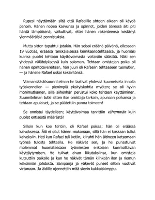 Rupesi näyttämään siltä että Rafaelille yhteen aikaan oli käydä
pahoin. Hänen nopea kasvunsa ja opinnot, joiden ääressä äiti piti
häntä lämpöisenä, vaikuttivat, ettei hänen rakenteensa kestänyt
ylenmääräisiä ponnistuksia.
Mutta sitten tapahtui jotakin. Hän seisoi eräänä päivänä, ollessaan
19 vuotias, eräässä ranskalaisessa kemikaaliotehtaassa, ja huomasi
kuinka puolet tehtaan käyttövoimasta voitaisiin säästää. Näki sen
yhdessä välähdyksessä kuin salaman. Tehtaan omistajan poika oli
hänen opintotovereitaan, hän juuri oli Rafaelin tehtaaseen tuonutkin,
— ja hänelle Rafael uskoi keksintönsä.
Voimansäästösuunnitelman he laativat yhdessä kuumeisella innolla
työskennellen — pienimpiä yksityiskohtia myöten; se oli hyvin
monimutkainen, sillä siihenhän perustui koko tehtaan käyttäminen.
Suunnitelman tutki sitten itse omistaja tarkoin, apunaan poikansa ja
tehtaan apulaiset, ja se päätettiin panna toimeen!
Se onnistui täydelleen; käyttövoimaa tarvittiin vähemmän kuin
puolet entisestä määrästä!
Silloin kun koe tehtiin, oli Rafael poissa; hän oli eräässä
kaivoksessa. Äiti ei ollut hänen mukanaan, sillä hän ei koskaan tullut
kaivoksiin. Heti kun Rafael tuli kotiin, kiiruhti hän äitineen katsomaan
työnsä tulosta tehtaalla. He näkivät sen, ja he punastuivat
molemmat huomatessaan työmiesten erikoisen kunnioittavan
käyttäytymisen. He tulivat aivan liikutuksiinsa, kun omistaja
kutsuttiin paikalle ja kun he näkivät tämän kiihkeän ilon ja riemun
keksinnön johdosta. Sampanja ja väkevät puheet silloin vuotivat
virtanaan. Ja äidille ojennettiin mitä sievin kukkaiskimppu.
 