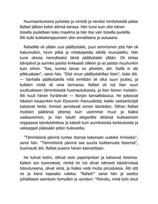 Huumaantuneena puheista ja viinistä ja neroksi nimityksestä palasi
Rafael jälleen kotiin äitinsä kanssa. Hän tunsi kuin olisi hänen
toisella puolellaan koko maailma ja hän itse vain toisella puolella.
Äiti kulki kukkakimppuineen ylen onnellisena ja autuaana.
Rafaelilla oli yllään uusi päällystakki, juuri semmoinen jota hän oli
halunnutkin, hyvin pitkä ja rintataipeista silkillä reunustettu. Hän
tunsi olonsa riemulliseksi tämä päällystakki yllään. Oli kirkas
talvipäivä ja aurinko paistoi kirkkaasti silkkiin ja se paistoi muuhunkin
kuin siihen. "Kas, kuinka taivas on pilvetön, äiti. Siellä ei ole
pilkkuakaan", sanoi hän. "Eikä sinun päällystakillasi liioin", lisäsi äiti.
— Vanhalla päällystakilla niitä nimittäin oli ollut suuri joukko, ja
kullakin niistä oli oma tarinansa. Rafael oli nyt liian suuri
suuttuakseen tämmöisestä huomautuksesta, ja liian iloinen myöskin.
Äiti kuuli hänen hyräilevän — Norjan kansallislaulua. He palasivat
takaisin kaupunkiin kuin Elysiumin ihanuudesta; kaikki vastaantulijat
katsoivat heitä; ihmiset aavistavat onnen läsnäolon. Olihan Rafael
myöskin päätänsä pitempi kuin useimmat muut ja lisäksi
vaaleaverinen, ja hän talutti eleganttia äitiänsä kukkasineen
reippaassa kävelytahdissa ja katseli kuin aurinkoisista korkeuksista ja
valoseppel päässään pitkin bulevardia.
"Tämmöisinä päivinä tuntee itsensä kokonaan uudeksi ihmiseksi",
sanoi hän. "Tämmöisinä päivinä saa suurta luottamusta itseensä",
huomautti äiti. Rafael pusersi hänen käsivarttaan.
He tulivat kotiin, ottivat esiin paperipinkan ja katsoivat toisiinsa.
Kaiken sen luonnokset, minkä he nyt olivat nähneet käytännössä
toteutuneena, olivat siinä, ja lisäksi vielä muita piirustuksia. Äiti otti
ne ja kiersi kapeaksi rullaksi. "Rafael!" sanoi hän ja asettui
juhlalliseen asentoon hymyillen ja vavisten: "Polvistu, minä lyön sinut
 