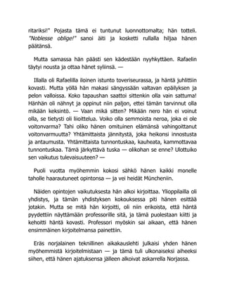 ritariksi!" Pojasta tämä ei tuntunut luonnottomalta; hän totteli.
"Noblesse oblige!" sanoi äiti ja kosketti rullalla hiljaa hänen
päätänsä.
Mutta samassa hän päästi sen kädestään nyyhkyttäen. Rafaelin
täytyi nousta ja ottaa hänet syliinsä. —
Illalla oli Rafaelilla iloinen istunto toveriseurassa, ja häntä juhlittiin
kovasti. Mutta yöllä hän makasi sängyssään valtavan epäilyksen ja
pelon valloissa. Koko tapaushan saattoi sittenkin olla vain sattuma!
Hänhän oli nähnyt ja oppinut niin paljon, ettei tämän tarvinnut olla
mikään keksintö. — Vaan mikä sitten? Mikään nero hän ei voinut
olla, se tietysti oli liioittelua. Voiko olla semmoista neroa, joka ei ole
voitonvarma? Tahi oliko hänen omituinen elämänsä vahingoittanut
voitonvarmuutta? Yhtämittaista jännitystä, joka heikonsi innostusta
ja antaumusta. Yhtämittaista tunnontuskaa, kauheata, kammottavaa
tunnontuskaa. Tämä järkyttävä tuska — olikohan se enne? Ulottuiko
sen vaikutus tulevaisuuteen? —
Puoli vuotta myöhemmin kokosi sähkö hänen kaikki monelle
taholle haarautuneet opintonsa — ja vei heidät Müncheniin.
Näiden opintojen vaikutuksesta hän alkoi kirjoittaa. Ylioppilailla oli
yhdistys, ja tämän yhdistyksen kokouksessa piti hänen esittää
jotakin. Mutta se mitä hän kirjoitti, oli niin erikoista, että häntä
pyydettiin näyttämään professorille sitä, ja tämä puolestaan kiitti ja
kehoitti häntä kovasti. Professori myöskin sai aikaan, että hänen
ensimmäinen kirjoitelmansa painettiin.
Eräs norjalainen teknillinen aikakauslehti julkaisi yhden hänen
myöhemmistä kirjoitelmistaan — ja tämä tuli ulkonaiseksi aiheeksi
siihen, että hänen ajatuksensa jälleen alkoivat askarrella Norjassa.
 