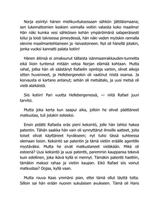 Norja esiintyi hänen mielikuvituksessaan sähkön jättiläismaana;
sen lukemattomien koskien voimalla voitiin valaista koko maailma!
Hän näki kuinka vesi sähköisen kehän ympäröimänä salaperäisesti
kiilui ja loisti talvisessa pimeydessä, hän näki veden myöskin rannalla
olevine maailmantehtaineen ja -laivastoineen. Nyt oli hänellä jotakin,
jonka vuoksi kannatti palata kotiin!
Hänen äitinsä ei omaksunut tällaista isänmaanrakkauden-tunnetta
eikä liioin tuntenut mitään vetoa Norjan elämää kohtaan. Mutta
rahat, jotka hän oli säästänyt Rafaelin opintoja varten, olivat aikoja
sitten huvenneet, ja Hellebergenekin oli vaatinut niistä osansa. Ja
korvausta ei kartano antanut; sehän oli metsätalo, ja uusi metsä oli
vielä alaikäistä.
Siis kotiin! Pari vuotta Hellebergenessä, — niitä Rafael juuri
tarvitsi.
Mutta joka kerta kun saapui aika, jolloin he olivat päättäneet
matkustaa, tuli jotakin esteeksi.
Ensin pidätti Rafaelia eräs pieni keksintö, jolle hän tahtoi hakea
patentin. Tähän saakka hän vain oli synnyttänyt ilmoille aatteet, joita
toiset olivat käyttäneet hyväkseen; nyt tulisi tässä suhteessa
olemaan toisin. Keksintö sai patentin ja tämä vietiin eräälle agentille
myytäväksi. Mutta he eivät matkustaneet vieläkään. Mikä oli
esteenä? Uusi keksintö ja uusi patentti, paremmin kauppansa tekevä
kuin edellinen, joka ikävä kyllä ei mennyt. Tämäkin patentti haettiin,
tämäkin maksoi rahaa ja vietiin kaupan. Eikö Rafael siis voinut
matkustaa? Oojaa, kyllä vaan.
Mutta rouva Kaas ymmärsi pian, ettei tämä ollut täyttä totta.
Silloin sai hän erään nuoren sukulaisen avukseen. Tämä oli Hans
 
