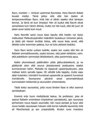 Ravn, insinööri — niinkuin useimmat Ravneista. Hans Ravniin Rafael
kovasti mieltyi. Tämä johtui siitä että hän itsekin oli
temperamentiltaan Ravn, mitä hän ei tähän saakka ollut lainkaan
tiennyt. Ja tämä oli kuin ilmestys! Hän oli luullut että Ravnit olivat
samanlaisia kuin hänen äitinsä, mutta nyt hän kuuli, että äiti juuri oli
jotain aivan toista kuin muut.
Hans Ravnille sanoi rouva Kaas lopulta että heidän nyt täytyi
matkustaa! Matkustuspäiväksi määrättiin toukokuun viimeinen päivä,
ja tästä piti Hansin levittää tietoa, sillä rouva Kaas arveli, että
lähtöön tulisi enemmän pakkoa, kun se tulisi yleisesti tiedoksi.
Hans Ravn kertoi uutisen kaikille, osaksi sen vuoksi että hän oli
Rafaelin ammattitovereita, osaksi toivoen, että jotain tehtäisiin, esim.
että pidettäisiin semmoiset lähtökekkerit, ettei paremmista apua.
Kaikki yksimielisesti päättivätkin pitää jäähyväiskekkerit, ja ne
päättyivät siten että seurue järjestyneenä joukkueena saattoi
kunniavieraan kotiin. Matkalla he tapasivat upseerijoukkueen, joka
matkasi kotiin samalla tapaa. Oli vähällä tulla tappelu, mutta sopu
säilyi kuitenkin; insinöörit hurrasivat upseereille ja upseerit hurrasivat
insinööreille. Seuraavana päivänä seisoi sanomalehdessä
kummastakin kekkeristä ja seurueiden yhteenotosta.
Tästä koitui seurauksia, joita rouva Kirsten Kaas ei ollut osannut
aavistaakaan.
Ensinnä eräs hyvin miellyttävää laatua. Se professori, joka oli
saanut Rafaelin ensimäisen kirjoitelman painatetuksi, ajoi vaunuissa
perheineen rouva Kaasin asunnolle; hän nousi portaat ja kysyi eikö
rouva heidän seurassaan haluaisi vielä kerran katsella kauneinta mitä
oli Münchenissä ja sen ympäristöillä. Kirsten tunsi imartelun
 
