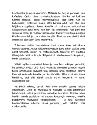 hyväämieltä ja nousi vaunuihin. Matkalla he tietysti puhuivat vain
Rafaelista. Osaksi hänen ominaisuuksistaan, hän kun oli kaikkien
naisten suosikki, osaksi tulevaisuudesta, jota kohti hän oli
kulkemassa; professori lausui, ettei hänellä ollut vielä ollut niin
lahjakasta oppilasta. Rouva Kaasilla oli mukanaan erinomainen
kaksoiskiikari; joka kerta kun hän tuli liikutetuksi, hän pani sen
silmäinsä eteen, ja muiden ylistyslauseet levittäytyivät kuin auringon
kimalluksena talojen ja maiseman ylle. Pieni seurue aterioi vielä
yhdessä ja ajoi kotiin vasta iltapäivällä.
Tullessaan sisään huoneisiinsa tunsi rouva Kaas voimakasta
kukkais-tuoksua. Jotkut heidän tuttavistaan, jotka tähän saakka eivät
olleet tienneet, milloin he matkustaisivat, tahtoivat nyt osaltaan
täten juhlia heitä molempia. Sitäpaitsi oli ovikello soinut koko päivän,
kertoi palvelijatar.
Vähää myöhemmin tulivat Rafael ja Hans Ravn sekä pari perhettä;
he tahtoivat syödä tänä iltana yhdessä; viimeisen patentin myynti
tuntui onnistuvan; täytyihän tätä tapausta juhlia edeltäpäin! Rouva
Kaas oli loistavalla tuulella, ja niin lähdettiin. Ulkona oli niin ihana
kevätilma, että siitä täytyi nauttia maan hengessä, — kauas
kaupungista siis!
He söivät ulkona, samoin kuin moni muukin seurue heidän
ympärillään. Siellä oli musiikkia ja hilpeyttä ja illan pitemmälle
hämärtyessä vallitsi pehmoinen, aaltoileva tunnelma. Pimeän tultua
heidän toisella puolellaan oli suuren kaupungin valomeri, toisella
puolipimeys yksityisine valopisteineen, — ja tätä käytettiin
kuvaannollisena aiheena niissä puheissa, joita pidettiin pois
matkustaville.
 