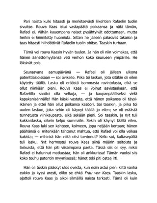 Pari naista kulki hitaasti ja merkitsevästi liikehtien Rafaelin tuolin
sivuitse. Rouva Kaas istui vastapäätä poikaansa ja näki tämän,
Rafael ei. Vähän kauempana naiset pysähtyivät odottamaan, mutta
heihin ei kiinnitetty huomiota. Sitten he jälleen palasivat takaisin ja
taas hitaasti hiihdättivät Rafaelin tuolin ohitse. Taaskin turhaan.
Tämä vei rouva Kaasin hyvän tuulen. Ja hän oli niin voimakas, että
hänen äänettömyytensä veti verhon koko seurueen ympärille. He
läksivät pois.
Seuraavana aamupäivänä — Rafael oli jälleen ulkona
patenttiasioissaan — soi ovikello. Piika toi laskun, jota sitäkin oli eilen
käytetty täällä. Lasku oli eräästä isommasta ravintolasta, eikä se
ollut niinkään pieni. Rouva Kaas ei voinut aavistaakaan, että
Rafaelilla saattoi olla velkoja, — ja kaupanpäälliseksi vielä
kapakanisännälle! Hän käski vastata, että hänen poikansa oli täysi-
ikäinen ja ettei hän ollut poikansa kasööri. Soi taaskin, ja piika toi
uuden laskun, joka sekin oli käynyt täällä jo eilen; se oli eräästä
tunnetusta viinikaupasta, eikä sekään pieni. Soi taaskin, ja nyt tuli
kukkaislasku, oikein kelpo summalle. Sekin oli käynyt täällä eilen.
Rouva Kaas luki sen kahteen, kolmeen, jopa neljään kertaan; hänen
päähänsä ei mitenkään tahtonut mahtua, että Rafael voi olla velkaa
kukista; — mihinkä hän niitä olisi tarvinnut? Kello soi, kultasepältä
tuli lasku. Nyt hermostui rouva Kaas siinä määrin soitoista ja
laskuista, että hän piti viisaimpana paeta. Tässä siis oli syy, miksi
Rafael ei halunnut matkustaa; hän oli ankkurissa! Tämän vuoksi siis
koko touhu patentin myymisessä; hänet toki piti ostaa irti.
Hän oli tuskin päässyt ulos ovesta, kun esiin astui pieni kiltti vanha
eukko ja kysyi arasti, oliko se ehkä Frau von Kaes. Taaskin lasku,
ajatteli rouva Kaas ja alkoi silmäillä naista tarkasti. Tämä oli kuin
 