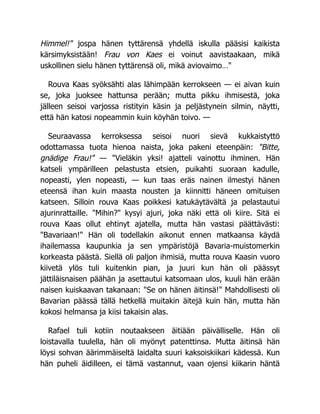Himmel!" jospa hänen tyttärensä yhdellä iskulla pääsisi kaikista
kärsimyksistään! Frau von Kaes ei voinut aavistaakaan, mikä
uskollinen sielu hänen tyttärensä oli, mikä aviovaimo…"
Rouva Kaas syöksähti alas lähimpään kerrokseen — ei aivan kuin
se, joka juoksee hattunsa perään; mutta pikku ihmisestä, joka
jälleen seisoi varjossa ristityin käsin ja peljästynein silmin, näytti,
että hän katosi nopeammin kuin köyhän toivo. —
Seuraavassa kerroksessa seisoi nuori sievä kukkaistyttö
odottamassa tuota hienoa naista, joka pakeni eteenpäin: "Bitte,
gnädige Frau!" — "Vieläkin yksi! ajatteli vainottu ihminen. Hän
katseli ympärilleen pelastusta etsien, puikahti suoraan kadulle,
nopeasti, ylen nopeasti, — kun taas eräs nainen ilmestyi hänen
eteensä ihan kuin maasta nousten ja kiinnitti häneen omituisen
katseen. Silloin rouva Kaas poikkesi katukäytävältä ja pelastautui
ajurinrattaille. "Mihin?" kysyi ajuri, joka näki että oli kiire. Sitä ei
rouva Kaas ollut ehtinyt ajatella, mutta hän vastasi päättävästi:
"Bavariaan!" Hän oli todellakin aikonut ennen matkaansa käydä
ihailemassa kaupunkia ja sen ympäristöjä Bavaria-muistomerkin
korkeasta päästä. Siellä oli paljon ihmisiä, mutta rouva Kaasin vuoro
kiivetä ylös tuli kuitenkin pian, ja juuri kun hän oli päässyt
jättiläisnaisen päähän ja asettautui katsomaan ulos, kuuli hän erään
naisen kuiskaavan takanaan: "Se on hänen äitinsä!" Mahdollisesti oli
Bavarian päässä tällä hetkellä muitakin äitejä kuin hän, mutta hän
kokosi helmansa ja kiisi takaisin alas.
Rafael tuli kotiin noutaakseen äitiään päivälliselle. Hän oli
loistavalla tuulella, hän oli myönyt patenttinsa. Mutta äitinsä hän
löysi sohvan äärimmäiseltä laidalta suuri kaksoiskiikari kädessä. Kun
hän puheli äidilleen, ei tämä vastannut, vaan ojensi kiikarin häntä
 