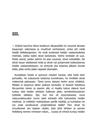 III.
— Eräänä kauniina iltana kesäkuun alkupuolella he nousivat laivasta
kaupungin satamassa ja muuttivat venheeseen, jonka piti viedä
heidät Hellebergeneen. He eivät tunteneet ketään vastaantulleista
miehistä, vaikka kaikki olivat kartanosta. Venhe niinikään oli uusi.
Mutta saaret, joiden salmiin he pian sousivat, olivat entisellään. Ne
olivat kauan odottaneet heitä ja olivat nyt puhjenneet kukkeuteensa
heidän vastaanotokseen; ne siirtyivät yksi toisensa jälkeen siivosti
tieltä, jotta venhe pääsi vapaasti eteenpäin.
Kumpikaan heistä ei puhunut miesten kanssa, eikä heitä liioin
puhuteltu. He sulautuivat toistensa tunnelmaan, he nimittäin olivat
molemmat peloissaan. Tämä tunne iskeytyi heihin aivan yhtäkkiä.
Mikään ei tarjonnut tähän pelkoon lievitystä: ei iloisesti heloittava
ilta-aurinko meren ja saarien yllä, ei maalta tuleva väkevä hyvä
tuoksu eikä heidän ohitseen kulkevan pikku rannikkohöyrylaivan
työteliäs sätkätys. Nyt, kun tosi oli kysymyksessä, nousi
vastuunalaisuuden tunne sekä entisistä että tulevaisista heidän
mieliinsä. Ja miltähän mahtaisikaan perillä näyttää, ja kuinkahan he
nyt enää soveltuisivat ympäristöönsä täällä? Pian olivat he
sivuuttaneet sen kapean väylän, joka johti lahteen ja samoin
Helleberg niemen viimeisen nokan,… tuossa oli viheriä kumpu heidän
 