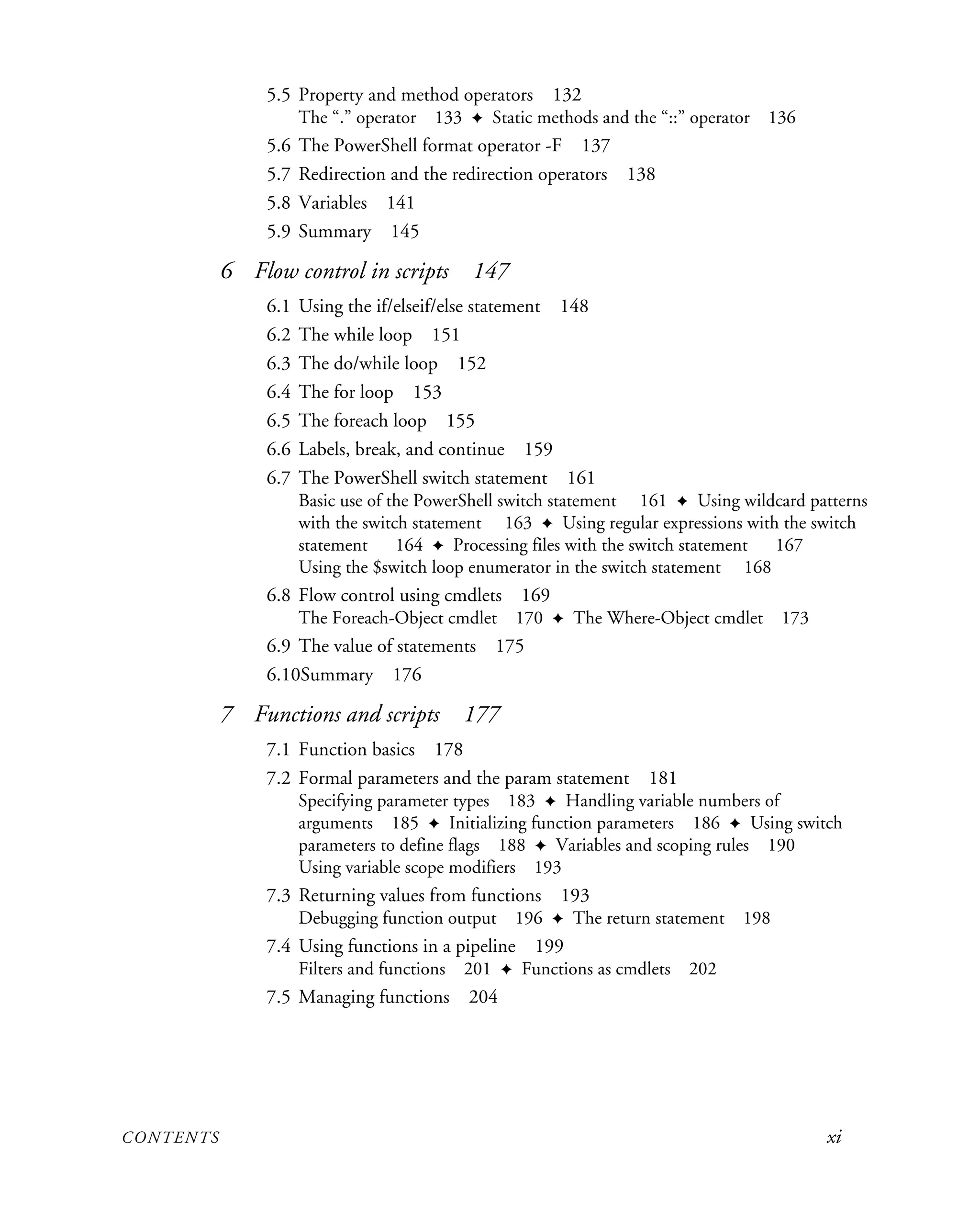 CONTENTS xi
5.5 Property and method operators 132
The “.” operator 133 ✦ Static methods and the “::” operator 136
5.6 The PowerShell format operator -F 137
5.7 Redirection and the redirection operators 138
5.8 Variables 141
5.9 Summary 145
6 Flow control in scripts 147
6.1 Using the if/elseif/else statement 148
6.2 The while loop 151
6.3 The do/while loop 152
6.4 The for loop 153
6.5 The foreach loop 155
6.6 Labels, break, and continue 159
6.7 The PowerShell switch statement 161
Basic use of the PowerShell switch statement 161 ✦ Using wildcard patterns
with the switch statement 163 ✦ Using regular expressions with the switch
statement 164 ✦ Processing files with the switch statement 167
Using the $switch loop enumerator in the switch statement 168
6.8 Flow control using cmdlets 169
The Foreach-Object cmdlet 170 ✦ The Where-Object cmdlet 173
6.9 The value of statements 175
6.10Summary 176
7 Functions and scripts 177
7.1 Function basics 178
7.2 Formal parameters and the param statement 181
Specifying parameter types 183 ✦ Handling variable numbers of
arguments 185 ✦ Initializing function parameters 186 ✦ Using switch
parameters to define flags 188 ✦ Variables and scoping rules 190
Using variable scope modifiers 193
7.3 Returning values from functions 193
Debugging function output 196 ✦ The return statement 198
7.4 Using functions in a pipeline 199
Filters and functions 201 ✦ Functions as cmdlets 202
7.5 Managing functions 204
 