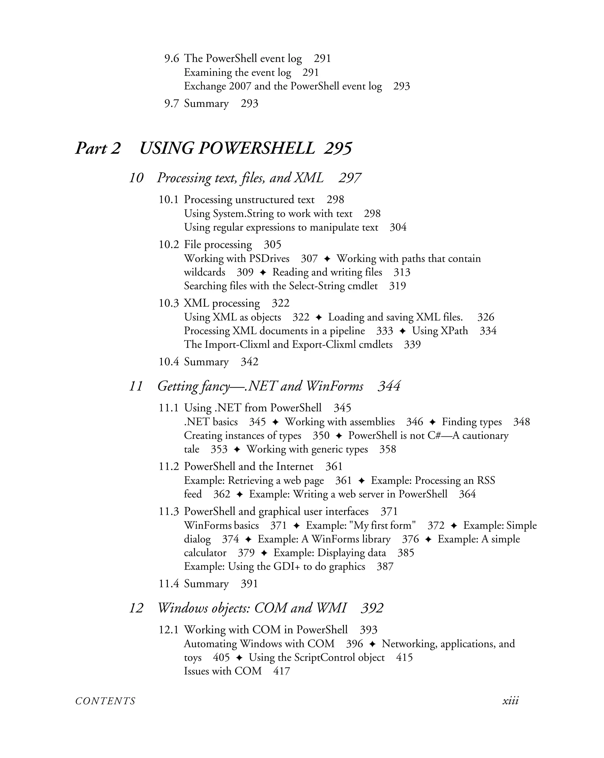 CONTENTS xiii
9.6 The PowerShell event log 291
Examining the event log 291
Exchange 2007 and the PowerShell event log 293
9.7 Summary 293
Part 2 USING POWERSHELL 295
10 Processing text, files, and XML 297
10.1 Processing unstructured text 298
Using System.String to work with text 298
Using regular expressions to manipulate text 304
10.2 File processing 305
Working with PSDrives 307 ✦ Working with paths that contain
wildcards 309 ✦ Reading and writing files 313
Searching files with the Select-String cmdlet 319
10.3 XML processing 322
Using XML as objects 322 ✦ Loading and saving XML files. 326
Processing XML documents in a pipeline 333 ✦ Using XPath 334
The Import-Clixml and Export-Clixml cmdlets 339
10.4 Summary 342
11 Getting fancy—.NET and WinForms 344
11.1 Using .NET from PowerShell 345
.NET basics 345 ✦ Working with assemblies 346 ✦ Finding types 348
Creating instances of types 350 ✦ PowerShell is not C#—A cautionary
tale 353 ✦ Working with generic types 358
11.2 PowerShell and the Internet 361
Example: Retrieving a web page 361 ✦ Example: Processing an RSS
feed 362 ✦ Example: Writing a web server in PowerShell 364
11.3 PowerShell and graphical user interfaces 371
WinForms basics 371 ✦ Example: "My first form" 372 ✦ Example: Simple
dialog 374 ✦ Example: A WinForms library 376 ✦ Example: A simple
calculator 379 ✦ Example: Displaying data 385
Example: Using the GDI+ to do graphics 387
11.4 Summary 391
12 Windows objects: COM and WMI 392
12.1 Working with COM in PowerShell 393
Automating Windows with COM 396 ✦ Networking, applications, and
toys 405 ✦ Using the ScriptControl object 415
Issues with COM 417
 