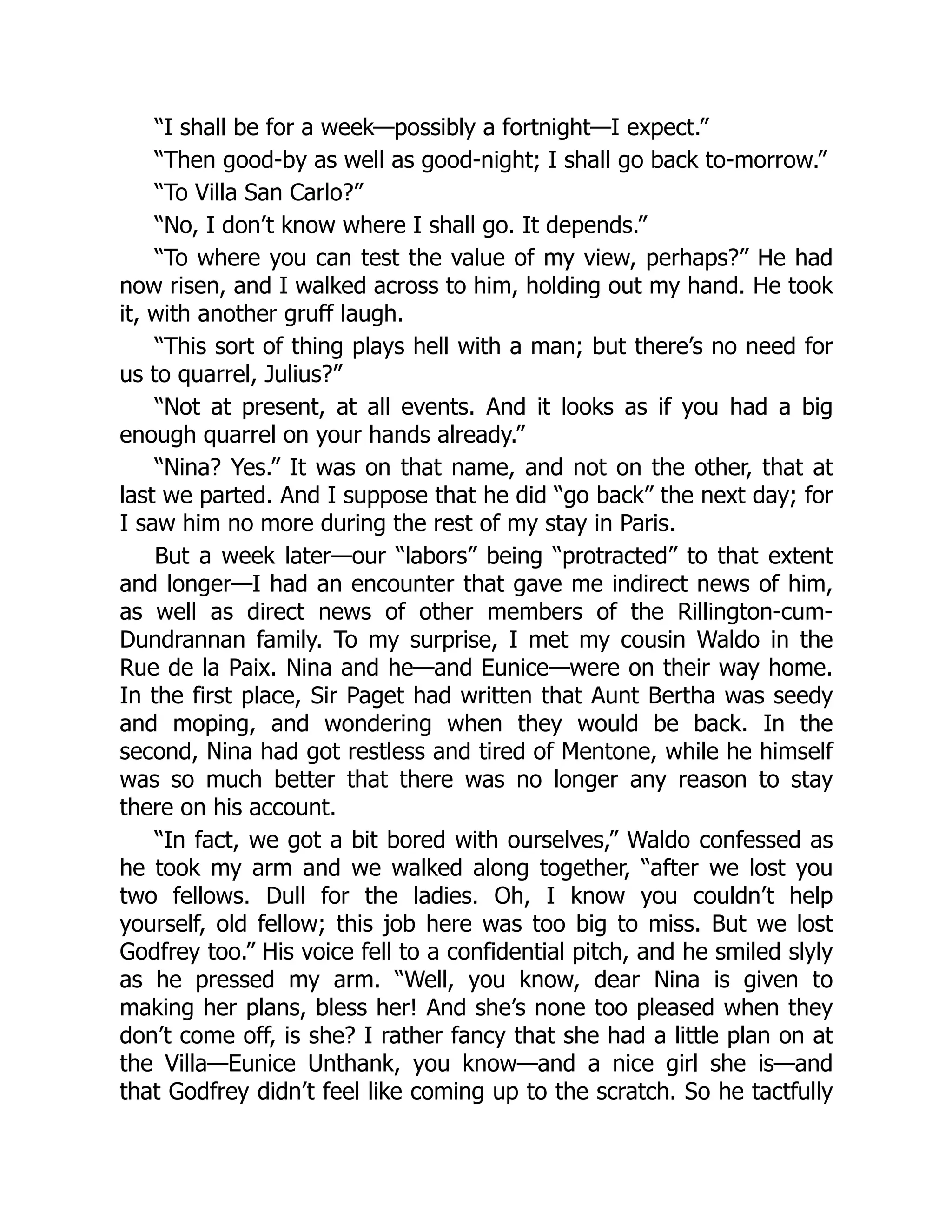 “I shall be for a week—possibly a fortnight—I expect.”
“Then good-by as well as good-night; I shall go back to-morrow.”
“To Villa San Carlo?”
“No, I don’t know where I shall go. It depends.”
“To where you can test the value of my view, perhaps?” He had
now risen, and I walked across to him, holding out my hand. He took
it, with another gruff laugh.
“This sort of thing plays hell with a man; but there’s no need for
us to quarrel, Julius?”
“Not at present, at all events. And it looks as if you had a big
enough quarrel on your hands already.”
“Nina? Yes.” It was on that name, and not on the other, that at
last we parted. And I suppose that he did “go back” the next day; for
I saw him no more during the rest of my stay in Paris.
But a week later—our “labors” being “protracted” to that extent
and longer—I had an encounter that gave me indirect news of him,
as well as direct news of other members of the Rillington-cum-
Dundrannan family. To my surprise, I met my cousin Waldo in the
Rue de la Paix. Nina and he—and Eunice—were on their way home.
In the first place, Sir Paget had written that Aunt Bertha was seedy
and moping, and wondering when they would be back. In the
second, Nina had got restless and tired of Mentone, while he himself
was so much better that there was no longer any reason to stay
there on his account.
“In fact, we got a bit bored with ourselves,” Waldo confessed as
he took my arm and we walked along together, “after we lost you
two fellows. Dull for the ladies. Oh, I know you couldn’t help
yourself, old fellow; this job here was too big to miss. But we lost
Godfrey too.” His voice fell to a confidential pitch, and he smiled slyly
as he pressed my arm. “Well, you know, dear Nina is given to
making her plans, bless her! And she’s none too pleased when they
don’t come off, is she? I rather fancy that she had a little plan on at
the Villa—Eunice Unthank, you know—and a nice girl she is—and
that Godfrey didn’t feel like coming up to the scratch. So he tactfully
 