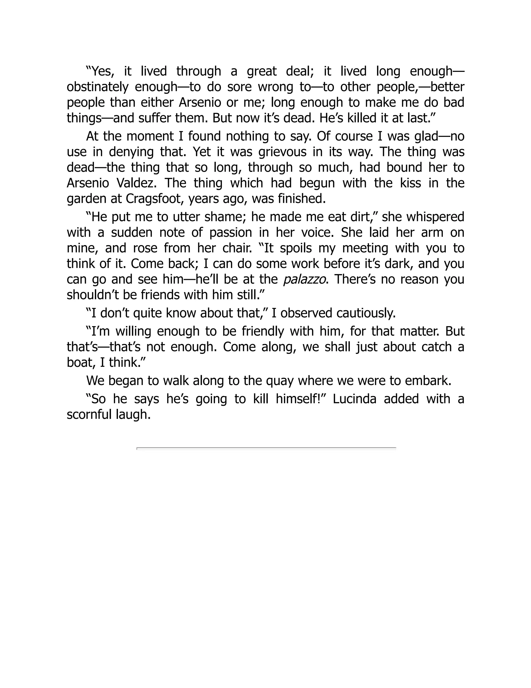“Yes, it lived through a great deal; it lived long enough—
obstinately enough—to do sore wrong to—to other people,—better
people than either Arsenio or me; long enough to make me do bad
things—and suffer them. But now it’s dead. He’s killed it at last.”
At the moment I found nothing to say. Of course I was glad—no
use in denying that. Yet it was grievous in its way. The thing was
dead—the thing that so long, through so much, had bound her to
Arsenio Valdez. The thing which had begun with the kiss in the
garden at Cragsfoot, years ago, was finished.
“He put me to utter shame; he made me eat dirt,” she whispered
with a sudden note of passion in her voice. She laid her arm on
mine, and rose from her chair. “It spoils my meeting with you to
think of it. Come back; I can do some work before it’s dark, and you
can go and see him—he’ll be at the palazzo. There’s no reason you
shouldn’t be friends with him still.”
“I don’t quite know about that,” I observed cautiously.
“I’m willing enough to be friendly with him, for that matter. But
that’s—that’s not enough. Come along, we shall just about catch a
boat, I think.”
We began to walk along to the quay where we were to embark.
“So he says he’s going to kill himself!” Lucinda added with a
scornful laugh.
 