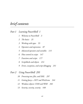 vii
brief contents
Part 1 Learning PowerShell 1
1 Welcome to PowerShell 3
2 The basics 25
3 Working with types 55
4 Operators and expressions 87
5 Advanced operators and variables 115
6 Flow control in scripts 147
7 Functions and scripts 177
8 Scriptblocks and objects 214
9 Errors, exceptions, and script debugging 251
Part 2 Using PowerShell 295
10 Processing text, files, and XML 297
11 Getting fancy—.NET and WinForms 344
12 Windows objects: COM and WMI 392
13 Security, security, security 440
 