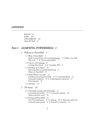 ix
contents
foreword xv
preface xvii
acknowledgments xix
about this book xx
Part 1 LEARNING POWERSHELL 1
1 Welcome to PowerShell 3
1.1 What is PowerShell? 5
Shells, command-lines, and scripting languages 5 ✦ Why a new shell?
Why now? 7 ✦ The last mile problem 7
1.2 Soul of a new language 8
Learning from history 8 ✦ Leveraging .NET 9
1.3 Brushing up on objects 10
Reviewing object-oriented programming 11
Objects in PowerShell 12
1.4 Dude! Where’s my code? 13
Installing and starting PowerShell 13 ✦ Command editing 15
Command completion 16 ✦ Evaluating basic expressions 17
Processing data 18
1.5 Summary 23
2 The basics 25
2.1 Command concepts and terminology 27
Commands and cmdlets 27 ✦ Command categories 30
Aliases and elastic syntax 34
2.2 Parsing and PowerShell 37
How PowerShell parses 37 ✦ Quoting 38 ✦ Expression mode and
command mode parsing 41 ✦ Statement termination 43
 