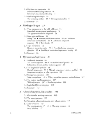 x CONTENTS
2.3 Pipelines and commands 45
Pipelines and streaming behavior 46
Parameters and parameter binding 47
2.4 Formatting and output 48
The formatting cmdlets 49 ✦ The outputter cmdlets 51
2.5 Summary 54
3 Working with types 55
3.1 Type management in the wild, wild west 55
PowerShell: a type-promiscuous language 56
The type system and type adaptation 58
3.2 Basic types and literals 60
Strings 60 ✦ Numbers and numeric literals 64 ✦ Collections:
dictionaries and hashtables 66 ✦ Collections: arrays and
sequences 71 ✦ Type literals 75
3.3 Type conversions 79
How type conversion works 79 ✦ PowerShell’s type-conversion
algorithm 82 ✦ Special type conversions in parameter binding 85
3.4 Summary 86
4 Operators and expressions 87
4.1 Arithmetic operators 89
The addition operator 89 ✦ The multiplication operator 92
Subtraction, division, and the modulus operator 94
4.2 The assignment operators 96
Multiple assignments 97 ✦ Multiple assignments with type qualifiers 98
Assignment operations as value expressions 100
4.3 Comparison operators 101
Scalar comparisons 102 ✦ Using comparison operators with collections 105
4.4 The pattern matching operators 107
Wildcard patterns 107 ✦ Regular expressions 108
4.5 Logical and bitwise operators 113
4.6 Summary 113
5 Advanced operators and variables 115
5.1 Operators for working with types 115
5.2 The unary operators 117
5.3 Grouping, subexpressions, and array subexpressions 119
5.4 Array operators 123
The comma operator “,” 123 ✦ The range operator 126
Array indexing 127
 