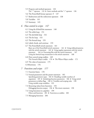 CONTENTS xi
5.5 Property and method operators 132
The “.” operator 133 ✦ Static methods and the “::” operator 136
5.6 The PowerShell format operator -F 137
5.7 Redirection and the redirection operators 138
5.8 Variables 141
5.9 Summary 145
6 Flow control in scripts 147
6.1 Using the if/elseif/else statement 148
6.2 The while loop 151
6.3 The do/while loop 152
6.4 The for loop 153
6.5 The foreach loop 155
6.6 Labels, break, and continue 159
6.7 The PowerShell switch statement 161
Basic use of the PowerShell switch statement 161 ✦ Using wildcard patterns
with the switch statement 163 ✦ Using regular expressions with the switch
statement 164 ✦ Processing files with the switch statement 167
Using the $switch loop enumerator in the switch statement 168
6.8 Flow control using cmdlets 169
The Foreach-Object cmdlet 170 ✦ The Where-Object cmdlet 173
6.9 The value of statements 175
6.10Summary 176
7 Functions and scripts 177
7.1 Function basics 178
7.2 Formal parameters and the param statement 181
Specifying parameter types 183 ✦ Handling variable numbers of
arguments 185 ✦ Initializing function parameters 186 ✦ Using switch
parameters to define flags 188 ✦ Variables and scoping rules 190
Using variable scope modifiers 193
7.3 Returning values from functions 193
Debugging function output 196 ✦ The return statement 198
7.4 Using functions in a pipeline 199
Filters and functions 201 ✦ Functions as cmdlets 202
7.5 Managing functions 204
 