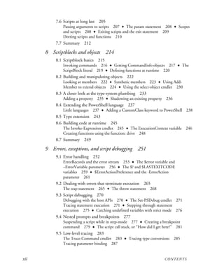 xii CONTENTS
7.6 Scripts at long last 205
Passing arguments to scripts 207 ✦ The param statement 208 ✦ Scopes
and scripts 208 ✦ Exiting scripts and the exit statement 209
Dotting scripts and functions 210
7.7 Summary 212
8 Scriptblocks and objects 214
8.1 Scriptblock basics 215
Invoking commands 216 ✦ Getting CommandInfo objects 217 ✦ The
ScriptBlock literal 219 ✦ Defining functions at runtime 220
8.2 Building and manipulating objects 222
Looking at members 222 ✦ Synthetic members 223 ✦ Using Add-
Member to extend objects 224 ✦ Using the select-object cmdlet 230
8.3 A closer look at the type-system plumbing 233
Adding a property 235 ✦ Shadowing an existing property 236
8.4 Extending the PowerShell language 237
Little languages 237 ✦ Adding a CustomClass keyword to PowerShell 238
8.5 Type extension 243
8.6 Building code at runtime 245
The Invoke-Expression cmdlet 245 ✦ The ExecutionContext variable 246
Creating functions using the function: drive 248
8.7 Summary 249
9 Errors, exceptions, and script debugging 251
9.1 Error handling 252
ErrorRecords and the error stream 253 ✦ The $error variable and
–ErrorVariable parameter 256 ✦ The $? and $LASTEXITCODE
variables 259 ✦ $ErrorActionPreference and the -ErrorAction
parameter 261
9.2 Dealing with errors that terminate execution 265
The trap statement 265 ✦ The throw statement 268
9.3 Script debugging 270
Debugging with the host APIs 270 ✦ The Set-PSDebug cmdlet 271
Tracing statement execution 271 ✦ Stepping through statement
execution 275 ✦ Catching undefined variables with strict mode 276
9.4 Nested prompts and breakpoints 277
Suspending a script while in step-mode 277 ✦ Creating a breakpoint
command 279 ✦ The script call stack, or “How did I get here?” 281
9.5 Low-level tracing 283
The Trace-Command cmdlet 283 ✦ Tracing type conversions 285
Tracing parameter binding 287
 