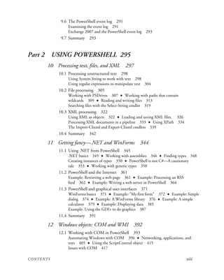 CONTENTS xiii
9.6 The PowerShell event log 291
Examining the event log 291
Exchange 2007 and the PowerShell event log 293
9.7 Summary 293
Part 2 USING POWERSHELL 295
10 Processing text, files, and XML 297
10.1 Processing unstructured text 298
Using System.String to work with text 298
Using regular expressions to manipulate text 304
10.2 File processing 305
Working with PSDrives 307 ✦ Working with paths that contain
wildcards 309 ✦ Reading and writing files 313
Searching files with the Select-String cmdlet 319
10.3 XML processing 322
Using XML as objects 322 ✦ Loading and saving XML files. 326
Processing XML documents in a pipeline 333 ✦ Using XPath 334
The Import-Clixml and Export-Clixml cmdlets 339
10.4 Summary 342
11 Getting fancy—.NET and WinForms 344
11.1 Using .NET from PowerShell 345
.NET basics 345 ✦ Working with assemblies 346 ✦ Finding types 348
Creating instances of types 350 ✦ PowerShell is not C#—A cautionary
tale 353 ✦ Working with generic types 358
11.2 PowerShell and the Internet 361
Example: Retrieving a web page 361 ✦ Example: Processing an RSS
feed 362 ✦ Example: Writing a web server in PowerShell 364
11.3 PowerShell and graphical user interfaces 371
WinForms basics 371 ✦ Example: "My first form" 372 ✦ Example: Simple
dialog 374 ✦ Example: A WinForms library 376 ✦ Example: A simple
calculator 379 ✦ Example: Displaying data 385
Example: Using the GDI+ to do graphics 387
11.4 Summary 391
12 Windows objects: COM and WMI 392
12.1 Working with COM in PowerShell 393
Automating Windows with COM 396 ✦ Networking, applications, and
toys 405 ✦ Using the ScriptControl object 415
Issues with COM 417
 