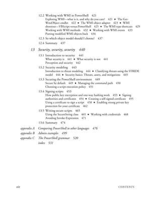 xiv CONTENTS
12.2 Working with WMI in PowerShell 421
Exploring WMI—what is it, and why do you care? 421 ✦ The Get-
WmiObject cmdlet 422 ✦ The WMI object adapter 423 ✦ WMI
shootout—VBScript versus PowerShell 425 ✦ The WMI type shortcuts 429
Working with WMI methods 432 ✦ Working with WMI events 433
Putting modified WMI objects back 434
12.3 So which object model should I choose? 437
12.4 Summary 437
13 Security, security, security 440
13.1 Introduction to security 441
What security is 441 ✦ What security is not 441
Perception and security 442
13.2 Security modeling 443
Introduction to threat modeling 444 ✦ Classifying threats using the STRIDE
model 444 ✦ Security basics: Threats, assets, and mitigations 445
13.3 Securing the PowerShell environment 449
Secure by default 449 ✦ Managing the command path 450
Choosing a script execution policy 451
13.4 Signing scripts 453
How public key encryption and one-way hashing work 453 ✦ Signing
authorities and certificates 454 ✦ Creating a self-signed certificate 455
Using a certificate to sign a script 458 ✦ Enabling strong private key
protection for your certificate 462
13.5 Writing secure scripts 465
Using the SecureString class 465 ✦ Working with credentials 468
Avoiding Invoke-Expression 471
13.6 Summary 474
appendix A Comparing PowerShell to other languages 476
appendix B Admin examples 499
appendix C The PowerShell grammar 520
index 531
 