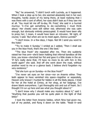 “No,” he answered, “I didn’t lunch with Lucinda, as it happened.
When I took a step up to her, she seemed absolutely lost in her own
thoughts, hardly aware of my being there, at least realizing that I
was there with a sort of effort; her eyes didn’t look as if they saw me
at all. ‘You must let me off to-day, Mr. Frost,’ she said in a hurried
murmur. ‘I—I’ve got something to do—something I must think
about.’ Her cheeks were still rather red; otherwise she was calm
enough, but obviously entirely preoccupied. It would have been silly
to press her; I mean, it would have been an intrusion. ‘All right, of
course,’ I said. ‘But when are we to meet again, Donna Lucinda?’
“‘I don’t know. In a few days, I hope. Not till I send you word to
the hotel.’
“‘Try to make it Sunday.’ I smiled as I added, ‘Then I shall see
you in the blue frock; that’s the one I like best.’
“‘The blue frock!’ she repeated after me. Then she suddenly
raised her free arm—she’d been holding that infernal bandbox all the
time, you know—clenched her fist and gave it a little shake in the air.
‘If he’s really done that, I’ll have no more to do with him in this
world again!’ she said. And off she went down the road, without
another word to me or a glance back. I believe she’d forgotten my
very existence.”
“Did she turn up on Sunday—in the blue frock?”
“I’ve never set eyes on her since—nor on Arsenio either. They
both appear to have vanished into space—together or separately,
Heaven only knows! I hunted for Valdez in all the likely places. I tried
for her at the hotel at Cimiez, at her shop, at her lodgings. I’ve
drawn blank everywhere. I got thoroughly sick and out of heart. So I
thought I’d run up here and see what you thought about it.”
“I don’t know why I should make any mystery about it,” said I.
“Anything that puzzles you will be quite plain in the light of that
letter.”
I took the letter from Arsenio Valdez, which Nina had given me,
out of my pocket, and flung it down on the table. “Read it—and
 