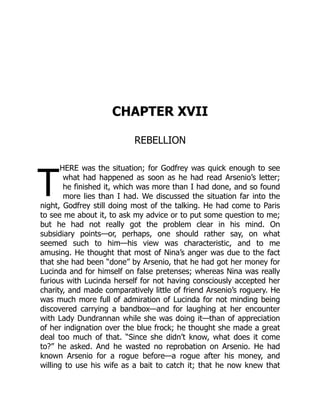 T
CHAPTER XVII
REBELLION
HERE was the situation; for Godfrey was quick enough to see
what had happened as soon as he had read Arsenio’s letter;
he finished it, which was more than I had done, and so found
more lies than I had. We discussed the situation far into the
night, Godfrey still doing most of the talking. He had come to Paris
to see me about it, to ask my advice or to put some question to me;
but he had not really got the problem clear in his mind. On
subsidiary points—or, perhaps, one should rather say, on what
seemed such to him—his view was characteristic, and to me
amusing. He thought that most of Nina’s anger was due to the fact
that she had been “done” by Arsenio, that he had got her money for
Lucinda and for himself on false pretenses; whereas Nina was really
furious with Lucinda herself for not having consciously accepted her
charity, and made comparatively little of friend Arsenio’s roguery. He
was much more full of admiration of Lucinda for not minding being
discovered carrying a bandbox—and for laughing at her encounter
with Lady Dundrannan while she was doing it—than of appreciation
of her indignation over the blue frock; he thought she made a great
deal too much of that. “Since she didn’t know, what does it come
to?” he asked. And he wasted no reprobation on Arsenio. He had
known Arsenio for a rogue before—a rogue after his money, and
willing to use his wife as a bait to catch it; that he now knew that
 