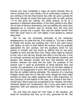 Arsenio was more completely a rogue all round—towards Nina as
well as towards him—was merely a bit of confirmatory evidence; he
saw nothing in the fact that Arsenio had, after all, given Lucinda the
blue frock, though he would have been quite safe—as safe, anyhow
—if he had given her nothing. His whole analysis, so far as it
appeared in disjointed observations, of the other parties to the affair,
ran on lines of obvious shrewdness, and was baffled only where they
appeared—as in Lucinda’s case—to diverge from the lines thus
indicated. Lucinda was a puzzle. Why had she hidden herself from
him? She could “have it out” with Valdez, if she wanted to, without
doing that!
But he was not immensely perturbed at her temporary
disappearance; he could find her, if he wanted to. “It’s only a matter
of trouble and money, like anything else.” And if she were furious
with Valdez, no harm in that! Rather the reverse! Thus he gradually
approached his own position, and the questions which he was
putting to himself, and had found so difficult that he had been
impelled to come and talk them over. These really might be reduced
to one, and a very old one, though also often a very big one; it may
be variously conceived and described as that between prudence and
passion, that between morality and love, that between will and
emotion, between the head and the heart. For purposes of the
present case it could be personified as being between Nina and
Lucinda. As a gentleman, if as nothing more, he had been obliged to
own up to his engagement to lunch with Lucinda and to stand by it.
But that act settled nothing ultimately. The welcome of a returning
Prodigal would await him at Villa San Carlo, though the feast might
perhaps be rather too highly peppered with a lofty forgiveness; he
was conscious of that feature in the case, but minded it less than I
should have; Nina’s pupil was accustomed to her rebukes, and rather
hardened against her chastisement. But if arms were open to him
elsewhere—soft and seducing arms—what then? Was he to desert
Nina?
Her and what she stood for? And really, in this situation, she
stood for everything that had, up to now, governed his life. She
 