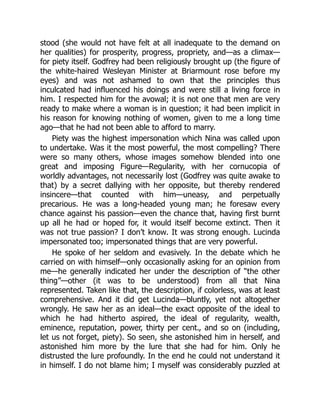 stood (she would not have felt at all inadequate to the demand on
her qualities) for prosperity, progress, propriety, and—as a climax—
for piety itself. Godfrey had been religiously brought up (the figure of
the white-haired Wesleyan Minister at Briarmount rose before my
eyes) and was not ashamed to own that the principles thus
inculcated had influenced his doings and were still a living force in
him. I respected him for the avowal; it is not one that men are very
ready to make where a woman is in question; it had been implicit in
his reason for knowing nothing of women, given to me a long time
ago—that he had not been able to afford to marry.
Piety was the highest impersonation which Nina was called upon
to undertake. Was it the most powerful, the most compelling? There
were so many others, whose images somehow blended into one
great and imposing Figure—Regularity, with her cornucopia of
worldly advantages, not necessarily lost (Godfrey was quite awake to
that) by a secret dallying with her opposite, but thereby rendered
insincere—that counted with him—uneasy, and perpetually
precarious. He was a long-headed young man; he foresaw every
chance against his passion—even the chance that, having first burnt
up all he had or hoped for, it would itself become extinct. Then it
was not true passion? I don’t know. It was strong enough. Lucinda
impersonated too; impersonated things that are very powerful.
He spoke of her seldom and evasively. In the debate which he
carried on with himself—only occasionally asking for an opinion from
me—he generally indicated her under the description of “the other
thing”—other (it was to be understood) from all that Nina
represented. Taken like that, the description, if colorless, was at least
comprehensive. And it did get Lucinda—bluntly, yet not altogether
wrongly. He saw her as an ideal—the exact opposite of the ideal to
which he had hitherto aspired, the ideal of regularity, wealth,
eminence, reputation, power, thirty per cent., and so on (including,
let us not forget, piety). So seen, she astonished him in herself, and
astonished him more by the lure that she had for him. Only he
distrusted the lure profoundly. In the end he could not understand it
in himself. I do not blame him; I myself was considerably puzzled at
 