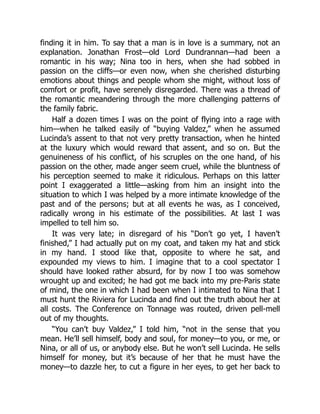 finding it in him. To say that a man is in love is a summary, not an
explanation. Jonathan Frost—old Lord Dundrannan—had been a
romantic in his way; Nina too in hers, when she had sobbed in
passion on the cliffs—or even now, when she cherished disturbing
emotions about things and people whom she might, without loss of
comfort or profit, have serenely disregarded. There was a thread of
the romantic meandering through the more challenging patterns of
the family fabric.
Half a dozen times I was on the point of flying into a rage with
him—when he talked easily of “buying Valdez,” when he assumed
Lucinda’s assent to that not very pretty transaction, when he hinted
at the luxury which would reward that assent, and so on. But the
genuineness of his conflict, of his scruples on the one hand, of his
passion on the other, made anger seem cruel, while the bluntness of
his perception seemed to make it ridiculous. Perhaps on this latter
point I exaggerated a little—asking from him an insight into the
situation to which I was helped by a more intimate knowledge of the
past and of the persons; but at all events he was, as I conceived,
radically wrong in his estimate of the possibilities. At last I was
impelled to tell him so.
It was very late; in disregard of his “Don’t go yet, I haven’t
finished,” I had actually put on my coat, and taken my hat and stick
in my hand. I stood like that, opposite to where he sat, and
expounded my views to him. I imagine that to a cool spectator I
should have looked rather absurd, for by now I too was somehow
wrought up and excited; he had got me back into my pre-Paris state
of mind, the one in which I had been when I intimated to Nina that I
must hunt the Riviera for Lucinda and find out the truth about her at
all costs. The Conference on Tonnage was routed, driven pell-mell
out of my thoughts.
“You can’t buy Valdez,” I told him, “not in the sense that you
mean. He’ll sell himself, body and soul, for money—to you, or me, or
Nina, or all of us, or anybody else. But he won’t sell Lucinda. He sells
himself for money, but it’s because of her that he must have the
money—to dazzle her, to cut a figure in her eyes, to get her back to
 
