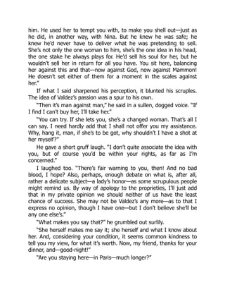 him. He used her to tempt you with, to make you shell out—just as
he did, in another way, with Nina. But he knew he was safe; he
knew he’d never have to deliver what he was pretending to sell.
She’s not only the one woman to him, she’s the one idea in his head,
the one stake he always plays for. He’d sell his soul for her, but he
wouldn’t sell her in return for all you have. You sit here, balancing
her against this and that—now against God, now against Mammon!
He doesn’t set either of them for a moment in the scales against
her.”
If what I said sharpened his perception, it blunted his scruples.
The idea of Valdez’s passion was a spur to his own.
“Then it’s man against man,” he said in a sullen, dogged voice. “If
I find I can’t buy her, I’ll take her.”
“You can try. If she lets you, she’s a changed woman. That’s all I
can say. I need hardly add that I shall not offer you my assistance.
Why, hang it, man, if she’s to be got, why shouldn’t I have a shot at
her myself?”
He gave a short gruff laugh. “I don’t quite associate the idea with
you, but of course you’d be within your rights, as far as I’m
concerned.”
I laughed too. “There’s fair warning to you, then! And no bad
blood, I hope? Also, perhaps, enough debate on what is, after all,
rather a delicate subject—a lady’s honor—as some scrupulous people
might remind us. By way of apology to the proprieties, I’ll just add
that in my private opinion we should neither of us have the least
chance of success. She may not be Valdez’s any more—as to that I
express no opinion, though I have one—but I don’t believe she’ll be
any one else’s.”
“What makes you say that?” he grumbled out surlily.
“She herself makes me say it; she herself and what I know about
her. And, considering your condition, it seems common kindness to
tell you my view, for what it’s worth. Now, my friend, thanks for your
dinner, and—good-night!”
“Are you staying here—in Paris—much longer?”
 