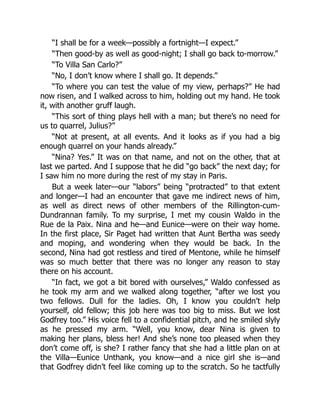 “I shall be for a week—possibly a fortnight—I expect.”
“Then good-by as well as good-night; I shall go back to-morrow.”
“To Villa San Carlo?”
“No, I don’t know where I shall go. It depends.”
“To where you can test the value of my view, perhaps?” He had
now risen, and I walked across to him, holding out my hand. He took
it, with another gruff laugh.
“This sort of thing plays hell with a man; but there’s no need for
us to quarrel, Julius?”
“Not at present, at all events. And it looks as if you had a big
enough quarrel on your hands already.”
“Nina? Yes.” It was on that name, and not on the other, that at
last we parted. And I suppose that he did “go back” the next day; for
I saw him no more during the rest of my stay in Paris.
But a week later—our “labors” being “protracted” to that extent
and longer—I had an encounter that gave me indirect news of him,
as well as direct news of other members of the Rillington-cum-
Dundrannan family. To my surprise, I met my cousin Waldo in the
Rue de la Paix. Nina and he—and Eunice—were on their way home.
In the first place, Sir Paget had written that Aunt Bertha was seedy
and moping, and wondering when they would be back. In the
second, Nina had got restless and tired of Mentone, while he himself
was so much better that there was no longer any reason to stay
there on his account.
“In fact, we got a bit bored with ourselves,” Waldo confessed as
he took my arm and we walked along together, “after we lost you
two fellows. Dull for the ladies. Oh, I know you couldn’t help
yourself, old fellow; this job here was too big to miss. But we lost
Godfrey too.” His voice fell to a confidential pitch, and he smiled slyly
as he pressed my arm. “Well, you know, dear Nina is given to
making her plans, bless her! And she’s none too pleased when they
don’t come off, is she? I rather fancy that she had a little plan on at
the Villa—Eunice Unthank, you know—and a nice girl she is—and
that Godfrey didn’t feel like coming up to the scratch. So he tactfully
 