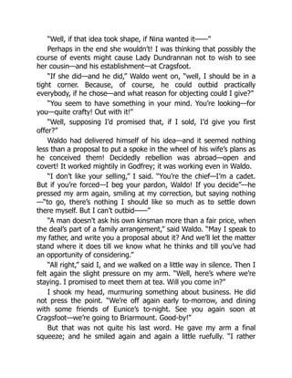 “Well, if that idea took shape, if Nina wanted it——”
Perhaps in the end she wouldn’t! I was thinking that possibly the
course of events might cause Lady Dundrannan not to wish to see
her cousin—and his establishment—at Cragsfoot.
“If she did—and he did,” Waldo went on, “well, I should be in a
tight corner. Because, of course, he could outbid practically
everybody, if he chose—and what reason for objecting could I give?”
“You seem to have something in your mind. You’re looking—for
you—quite crafty! Out with it!”
“Well, supposing I’d promised that, if I sold, I’d give you first
offer?”
Waldo had delivered himself of his idea—and it seemed nothing
less than a proposal to put a spoke in the wheel of his wife’s plans as
he conceived them! Decidedly rebellion was abroad—open and
covert! It worked mightily in Godfrey; it was working even in Waldo.
“I don’t like your selling,” I said. “You’re the chief—I’m a cadet.
But if you’re forced—I beg your pardon, Waldo! If you decide”—he
pressed my arm again, smiling at my correction, but saying nothing
—“to go, there’s nothing I should like so much as to settle down
there myself. But I can’t outbid——”
“A man doesn’t ask his own kinsman more than a fair price, when
the deal’s part of a family arrangement,” said Waldo. “May I speak to
my father, and write you a proposal about it? And we’ll let the matter
stand where it does till we know what he thinks and till you’ve had
an opportunity of considering.”
“All right,” said I, and we walked on a little way in silence. Then I
felt again the slight pressure on my arm. “Well, here’s where we’re
staying. I promised to meet them at tea. Will you come in?”
I shook my head, murmuring something about business. He did
not press the point. “We’re off again early to-morrow, and dining
with some friends of Eunice’s to-night. See you again soon at
Cragsfoot—we’re going to Briarmount. Good-by!”
But that was not quite his last word. He gave my arm a final
squeeze; and he smiled again and again a little ruefully. “I rather
 
