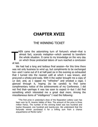 T
CHAPTER XVIII
THE WINNING TICKET
HEN came the astonishing turn of fortune’s wheel—that is
almost fact, scarcely metaphor—which seemed to transform
the whole situation. It came to my knowledge on the very day
on which those protracted labors of ours reached a conclusion
at last.
We had had a long and tedious final session—for this time there
was not only business to wind up, but compliments to be exchanged
too—and I came out of it at half-past six in the evening so exhausted
that I turned into the nearest café at which I was known, and
procured a whisky-and-soda. With it the waiter brought me a copy of
Le Soir, and, as I sipped my “refresher” and smoked a cigar, I
glanced through it, hoping (to be candid) to find some
complimentary notice of the achievements of my Conference. I did
not find that—perhaps it was too soon to expect it—but I did find
something which interested me a great deal more. Among the
miscellaneous items of “intelligence” I read the following:
“The first prize in yesterday’s draw of the Reparation Lottery Loan has
been won by M. Arsenio Valdez of Nice. The amount of the prize is three
million francs. The number of the winning ticket was two hundred and
twelve thousand, one hundred and twenty-one. We understand that the
fortunate winner purchased it for a trifling sum from a chance
acquaintance at Monte Carlo.”
 