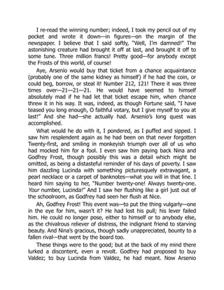 I re-read the winning number; indeed, I took my pencil out of my
pocket and wrote it down—in figures—on the margin of the
newspaper. I believe that I said softly, “Well, I’m damned!” The
astonishing creature had brought it off at last, and brought it off to
some tune. Three million francs! Pretty good—for anybody except
the Frosts of this world, of course!
Aye, Arsenio would buy that ticket from a chance acquaintance
(probably one of the same kidney as himself) if he had the coin, or
could beg, borrow, or steal it! Number 212, 121! There it was three
times over—21—21—21. He would have seemed to himself
absolutely mad if he had let that ticket escape him, when chance
threw it in his way. It was, indeed, as though Fortune said, “I have
teased you long enough, O faithful votary, but I give myself to you at
last!” And she had—she actually had. Arsenio’s long quest was
accomplished.
What would he do with it, I pondered, as I puffed and sipped. I
saw him resplendent again as he had been on that never forgotten
Twenty-first, and smiling in monkeyish triumph over all of us who
had mocked him for a fool. I even saw him paying back Nina and
Godfrey Frost, though possibly this was a detail which might be
omitted, as being a distasteful reminder of his days of poverty. I saw
him dazzling Lucinda with something picturesquely extravagant, a
pearl necklace or a carpet of banknotes—what you will in that line. I
heard him saying to her, “Number twenty-one! Always twenty-one.
Your number, Lucinda!” And I saw her flushing like a girl just out of
the schoolroom, as Godfrey had seen her flush at Nice.
Ah, Godfrey Frost! This event was—to put the thing vulgarly—one
in the eye for him, wasn’t it? He had lost his pull; his lever failed
him. He could no longer pose, either to himself or to anybody else,
as the chivalrous reliever of distress, the indignant friend to starving
beauty. And Nina’s gracious, though sadly unappreciated, bounty to a
fallen rival—that went by the board too.
These things were to the good; but at the back of my mind there
lurked a discontent, even a revolt. Godfrey had proposed to buy
Valdez; to buy Lucinda from Valdez, he had meant. Now Arsenio
 
