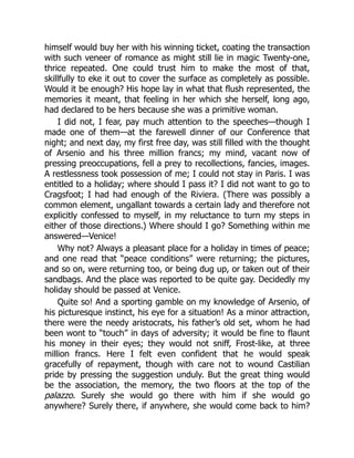 himself would buy her with his winning ticket, coating the transaction
with such veneer of romance as might still lie in magic Twenty-one,
thrice repeated. One could trust him to make the most of that,
skillfully to eke it out to cover the surface as completely as possible.
Would it be enough? His hope lay in what that flush represented, the
memories it meant, that feeling in her which she herself, long ago,
had declared to be hers because she was a primitive woman.
I did not, I fear, pay much attention to the speeches—though I
made one of them—at the farewell dinner of our Conference that
night; and next day, my first free day, was still filled with the thought
of Arsenio and his three million francs; my mind, vacant now of
pressing preoccupations, fell a prey to recollections, fancies, images.
A restlessness took possession of me; I could not stay in Paris. I was
entitled to a holiday; where should I pass it? I did not want to go to
Cragsfoot; I had had enough of the Riviera. (There was possibly a
common element, ungallant towards a certain lady and therefore not
explicitly confessed to myself, in my reluctance to turn my steps in
either of those directions.) Where should I go? Something within me
answered—Venice!
Why not? Always a pleasant place for a holiday in times of peace;
and one read that “peace conditions” were returning; the pictures,
and so on, were returning too, or being dug up, or taken out of their
sandbags. And the place was reported to be quite gay. Decidedly my
holiday should be passed at Venice.
Quite so! And a sporting gamble on my knowledge of Arsenio, of
his picturesque instinct, his eye for a situation! As a minor attraction,
there were the needy aristocrats, his father’s old set, whom he had
been wont to “touch” in days of adversity; it would be fine to flaunt
his money in their eyes; they would not sniff, Frost-like, at three
million francs. Here I felt even confident that he would speak
gracefully of repayment, though with care not to wound Castilian
pride by pressing the suggestion unduly. But the great thing would
be the association, the memory, the two floors at the top of the
palazzo. Surely she would go there with him if she would go
anywhere? Surely there, if anywhere, she would come back to him?
 