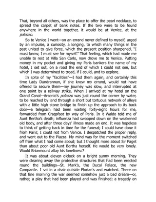 That, beyond all others, was the place to offer the pearl necklace, to
spread the carpet of bank notes. If the two were to be found
anywhere in the world together, it would be at Venice, at the
palazzo.
So to Venice I went—on an errand never defined to myself, urged
by an impulse, a curiosity, a longing, to which many things in the
past united to give force, which the present position sharpened. “I
must know; I must see for myself.” That feeling, which had made me
unable to rest at Villa San Carlo, now drove me to Venice. Putting
money in my pocket and giving my Paris bankers the name of my
hotel, I set out, on a road the end of which I could not see, but
which I was determined to tread, if I could, and to explore.
In spite of my “facilities”—I had them again, and certainly this
time Lady Dundrannan, if she knew my errand, would not have
offered to secure them—my journey was slow, and interrupted at
one point by a railway strike. When I arrived at my hotel on the
Grand Canal—Arsenio’s palazzo was just round the corner by water,
to be reached by land through a short but tortuous network of alleys
with a little high stone bridge to finish up the approach to its back
door—a telegram had been waiting forty-eight hours for me,
forwarded from Cragsfoot by way of Paris. In it Waldo told me of
Aunt Bertha’s death; influenza had swooped down on the weakened
old body, and after three days’ illness made an end. It was hopeless
to think of getting back in time for the funeral; I could have done it
from Paris; I could not from Venice. I despatched the proper reply,
and went out to the Piazza. My mind was for the moment switched
off from what I had come about; but I thought more about Sir Paget
than about poor old Aunt Bertha herself. He would be very lonely.
Would Briarmount allay his loneliness?
It was about eleven o’clock on a bright sunny morning. They
were clearing away the protective structures that had been erected
round the buildings—St. Mark’s, the Ducal Palace, the new
Campanile. I sat in a chair outside Florian’s and watched. There on
that fine morning the war seemed somehow just a bad dream—or,
rather, a play that had been played and was finished; a tragedy on
 