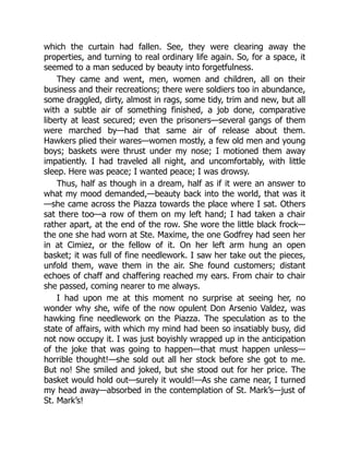 which the curtain had fallen. See, they were clearing away the
properties, and turning to real ordinary life again. So, for a space, it
seemed to a man seduced by beauty into forgetfulness.
They came and went, men, women and children, all on their
business and their recreations; there were soldiers too in abundance,
some draggled, dirty, almost in rags, some tidy, trim and new, but all
with a subtle air of something finished, a job done, comparative
liberty at least secured; even the prisoners—several gangs of them
were marched by—had that same air of release about them.
Hawkers plied their wares—women mostly, a few old men and young
boys; baskets were thrust under my nose; I motioned them away
impatiently. I had traveled all night, and uncomfortably, with little
sleep. Here was peace; I wanted peace; I was drowsy.
Thus, half as though in a dream, half as if it were an answer to
what my mood demanded,—beauty back into the world, that was it
—she came across the Piazza towards the place where I sat. Others
sat there too—a row of them on my left hand; I had taken a chair
rather apart, at the end of the row. She wore the little black frock—
the one she had worn at Ste. Maxime, the one Godfrey had seen her
in at Cimiez, or the fellow of it. On her left arm hung an open
basket; it was full of fine needlework. I saw her take out the pieces,
unfold them, wave them in the air. She found customers; distant
echoes of chaff and chaffering reached my ears. From chair to chair
she passed, coming nearer to me always.
I had upon me at this moment no surprise at seeing her, no
wonder why she, wife of the now opulent Don Arsenio Valdez, was
hawking fine needlework on the Piazza. The speculation as to the
state of affairs, with which my mind had been so insatiably busy, did
not now occupy it. I was just boyishly wrapped up in the anticipation
of the joke that was going to happen—that must happen unless—
horrible thought!—she sold out all her stock before she got to me.
But no! She smiled and joked, but she stood out for her price. The
basket would hold out—surely it would!—As she came near, I turned
my head away—absorbed in the contemplation of St. Mark’s—just of
St. Mark’s!
 