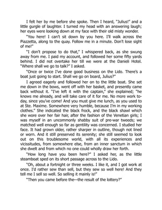 I felt her by me before she spoke. Then I heard, “Julius!” and a
little gurgle of laughter. I turned my head with an answering laugh;
her eyes were looking down at my face with their old misty wonder.
“You here! I can’t sit down by you here. I’ll walk across the
Piazzetta, along to the quay. Follow me in a minute. Don’t lose sight
of me!”
“I don’t propose to do that,” I whispered back, as she swung
away from me. I paid my account, and followed her some fifty yards
behind. I did not overtake her till we were at the Danieli Hotel.
“Where shall we go to talk?” I asked.
“Once or twice I’ve done good business on the Lido. There’s a
boat just going to start. Shall we go on board, Julius?”
I agreed eagerly and followed her on to the little boat. She set
me down in the bows, went off with her basket, and presently came
back without it. “I’ve left it with the captain,” she explained; “he
knows me already, and will take care of it for me. No more work to-
day, since you’ve come! And you must give me lunch, as you used to
at Ste. Maxime. Somewhere very humble, because I’m in my working
clothes.” She indicated the black frock, and the black shawl which
she wore over her fair hair, after the fashion of the Venetian girls; I
was myself in an uncommonly shabby suit of pre-war tweeds; we
matched well enough so far as gentility was concerned. I studied her
face. It had grown older, rather sharper in outline, though not lined
or worn. And it still preserved its serenity; she still seemed to look
out on this troublesome world, with all its experiences and
vicissitudes, from somewhere else, from an inner sanctum in which
she dwelt and from which no one could wholly draw her forth.
“How long have you been here?” I asked her, as the little
steamboat sped on its short passage across to the Lido.
“Oh, about a fortnight or three weeks. I like it, and I got work at
once. I’d rather sew than sell, but they sew so well here! And they
tell me I sell so well. So selling it mainly is!”
“Then you came before the—the result of the lottery?”
 