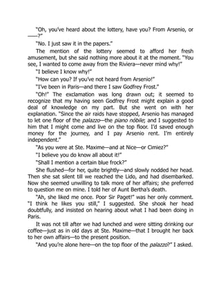 “Oh, you’ve heard about the lottery, have you? From Arsenio, or
——?”
“No. I just saw it in the papers.”
The mention of the lottery seemed to afford her fresh
amusement, but she said nothing more about it at the moment. “You
see, I wanted to come away from the Riviera—never mind why!”
“I believe I know why!”
“How can you? If you’ve not heard from Arsenio!”
“I’ve been in Paris—and there I saw Godfrey Frost.”
“Oh!” The exclamation was long drawn out; it seemed to
recognize that my having seen Godfrey Frost might explain a good
deal of knowledge on my part. But she went on with her
explanation. “Since the air raids have stopped, Arsenio has managed
to let one floor of the palazzo—the piano nóbile; and I suggested to
him that I might come and live on the top floor. I’d saved enough
money for the journey, and I pay Arsenio rent. I’m entirely
independent.”
“As you were at Ste. Maxime—and at Nice—or Cimiez?”
“I believe you do know all about it!”
“Shall I mention a certain blue frock?”
She flushed—for her, quite brightly—and slowly nodded her head.
Then she sat silent till we reached the Lido, and had disembarked.
Now she seemed unwilling to talk more of her affairs; she preferred
to question me on mine. I told her of Aunt Bertha’s death.
“Ah, she liked me once. Poor Sir Paget!” was her only comment.
“I think he likes you still,” I suggested. She shook her head
doubtfully, and insisted on hearing about what I had been doing in
Paris.
It was not till after we had lunched and were sitting drinking our
coffee—just as in old days at Ste. Maxime—that I brought her back
to her own affairs—to the present position.
“And you’re alone here—on the top floor of the palazzo?” I asked.
 