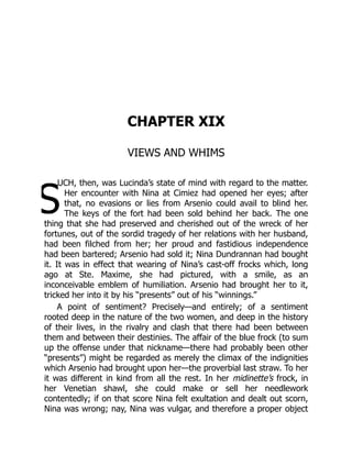 S
CHAPTER XIX
VIEWS AND WHIMS
UCH, then, was Lucinda’s state of mind with regard to the matter.
Her encounter with Nina at Cimiez had opened her eyes; after
that, no evasions or lies from Arsenio could avail to blind her.
The keys of the fort had been sold behind her back. The one
thing that she had preserved and cherished out of the wreck of her
fortunes, out of the sordid tragedy of her relations with her husband,
had been filched from her; her proud and fastidious independence
had been bartered; Arsenio had sold it; Nina Dundrannan had bought
it. It was in effect that wearing of Nina’s cast-off frocks which, long
ago at Ste. Maxime, she had pictured, with a smile, as an
inconceivable emblem of humiliation. Arsenio had brought her to it,
tricked her into it by his “presents” out of his “winnings.”
A point of sentiment? Precisely—and entirely; of a sentiment
rooted deep in the nature of the two women, and deep in the history
of their lives, in the rivalry and clash that there had been between
them and between their destinies. The affair of the blue frock (to sum
up the offense under that nickname—there had probably been other
“presents”) might be regarded as merely the climax of the indignities
which Arsenio had brought upon her—the proverbial last straw. To her
it was different in kind from all the rest. In her midinette’s frock, in
her Venetian shawl, she could make or sell her needlework
contentedly; if on that score Nina felt exultation and dealt out scorn,
Nina was wrong; nay, Nina was vulgar, and therefore a proper object
 