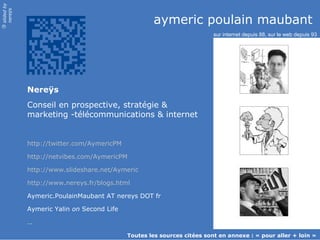 slidedby
nereÿs
©
aymeric poulain maubant
Nereÿs
Conseil en prospective, stratégie &
marketing -télécommunications & internet
http://twitter.com/AymericPM
http://netvibes.com/AymericPM
http://www.slideshare.net/Aymeric
http://www.nereys.fr/blogs.html
Aymeric.PoulainMaubant AT nereys DOT fr
Aymeric Yalin on Second Life
…
sur internet depuis 88, sur le web depuis 93
Toutes les sources citées sont en annexe : « pour aller + loin »
 