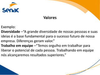 Valores

Exemplo:
Diversidade –“A grande diversidade de nossas pessoas e suas
ideias é a base fundamental para o sucesso futuro de nossa
empresa. Diferenças geram valor.”
Trabalho em equipe –“Temos orgulho em trabalhar para
liberar o potencial de cada pessoa. Trabalhando em equipe
nós alcançaremos resultados superiores.”
 