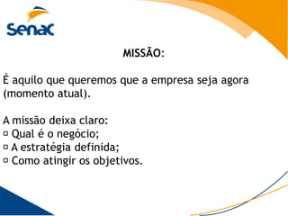 MISSÃO:

É aquilo que queremos que a empresa seja agora
(momento atual).

A missão deixa claro:
 Qual é o negócio;
 estratégia definida;
  A
 Como atingir os objetivos.
 