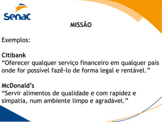 MISSÃO

Exemplos:

Citibank
“Oferecer qualquer serviço financeiro em qualquer país
onde for possível fazê-lo de forma legal e rentável.”

McDonald’s
“Servir alimentos de qualidade e com rapidez e
simpatia, num ambiente limpo e agradável.”
 