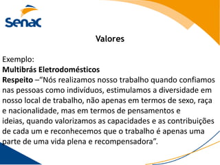 Valores

Exemplo:
Multibrás Eletrodomésticos
Respeito –“Nós realizamos nosso trabalho quando confiamos
nas pessoas como indivíduos, estimulamos a diversidade em
nosso local de trabalho, não apenas em termos de sexo, raça
e nacionalidade, mas em termos de pensamentos e
ideias, quando valorizamos as capacidades e as contribuições
de cada um e reconhecemos que o trabalho é apenas uma
parte de uma vida plena e recompensadora”.
 