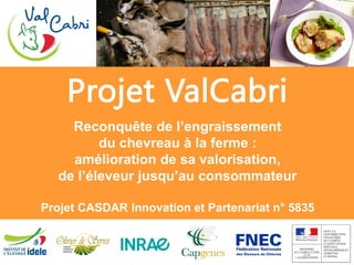 Projet ValCabri
Reconquête de l’engraissement
du chevreau à la ferme :
amélioration de sa valorisation,
de l’éleveur jusqu’au consommateur
Projet CASDAR Innovation et Partenariat n° 5835
 