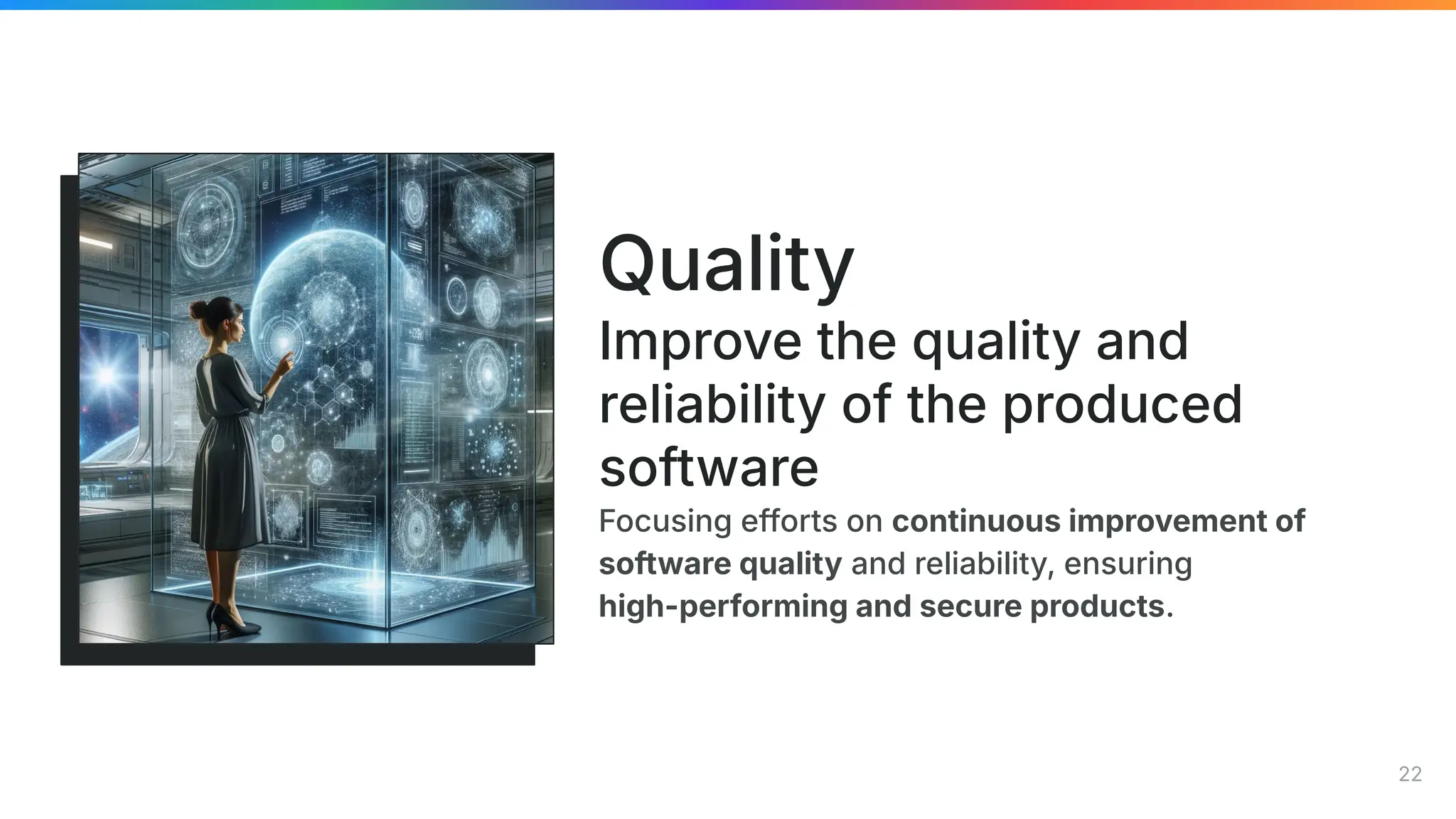 Focusing efforts on continuous improvement of
software quality and reliability, ensuring
high-performing and secure products.
Quality
Improve the quality and
reliability of the produced
software
22
 