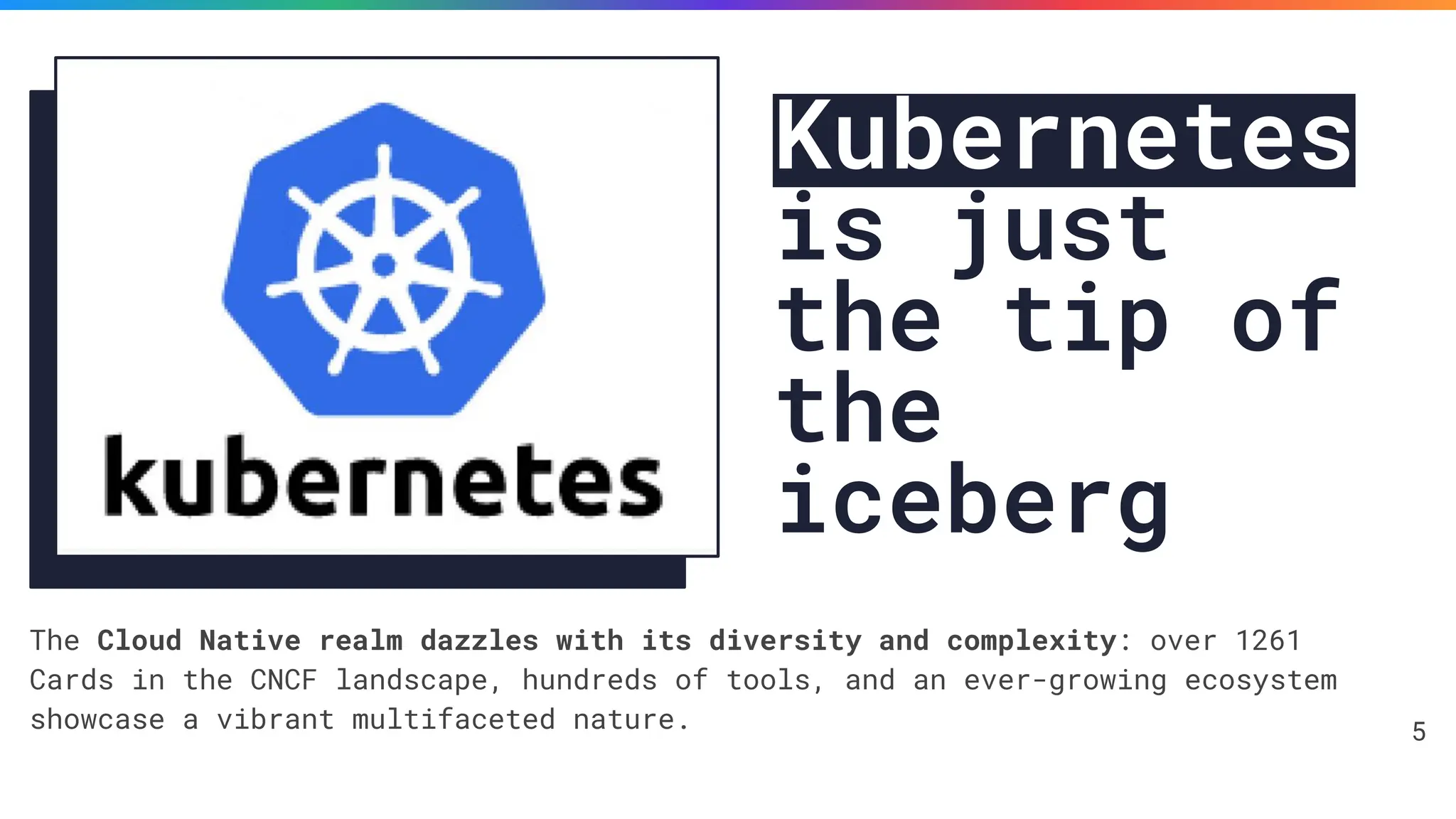 Kubernetes
is just
the tip of
the
iceberg
The Cloud Native realm dazzles with its diversity and complexity: over 1261
Cards in the CNCF landscape, hundreds of tools, and an ever-growing ecosystem
showcase a vibrant multifaceted nature. 5
 